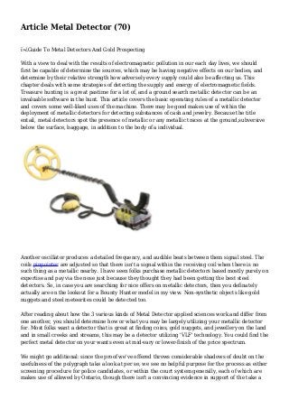 Article Metal Detector (70)
ï»¿Guide To Metal Detectors And Gold Prospecting
With a view to deal with the results of electromagnetic pollution in our each day lives, we should
first be capable of determine the sources, which may be having negative effects on our bodies, and
determine by their relative strength how adversely every supply could also be affecting us. This
chapter deals with some strategies of detecting the supply and energy of electromagnetic fields.
Treasure hunting is a great pastime for a lot of, and a ground search metallic detector can be an
invaluable software in the hunt. This article covers the basic operating rules of a metallic detector
and covers some well-liked uses of the machine. There may be good makes use of within the
deployment of metallic detectors for detecting substances of cash and jewelry. Because the title
entail, metal detectors spot the presence of metallic or any metallic traces at the ground,subversive
below the surface, baggage, in addition to the body of a individual.
Another oscillator produces a detailed frequency, and audible beats between them signal steel. The
coils pinpointer are adjusted so that there isn't a signal within the receiving coil when there is no
such thing as a metallic nearby. I have seen folks purchase metallic detectors based mostly purely on
expertise and pay via the nose just because they thought they had been getting the best steel
detectors. So, in case you are searching for nice offers on metallic detectors, then you definately
actually are on the lookout for a Bounty Hunter model in my view. Non-synthetic objects like gold
nuggets and steel meteorites could be detected too.
After reading about how the 3 various kinds of Metal Detector applied sciences work and differ from
one another, you should determine how or what you may be largely utilizing your metallic detector
for. Most folks want a detector that is great at finding coins, gold nuggets, and jewellery on the land
and in small creeks and streams, this may be a detector utilizing 'VLF' technology. You could find the
perfect metal detector on your wants even at mid-vary or lower-finish of the price spectrum.
We might go additional: since the proof we've offered throws considerable shadows of doubt on the
usefulness of the polygraph take a look at per se, we see no helpful purpose for the process as either
screening procedure for police candidates, or within the court system generally, each of which are
makes use of allowed by Ontario, though there isn't a convincing evidence in support of the take a
 