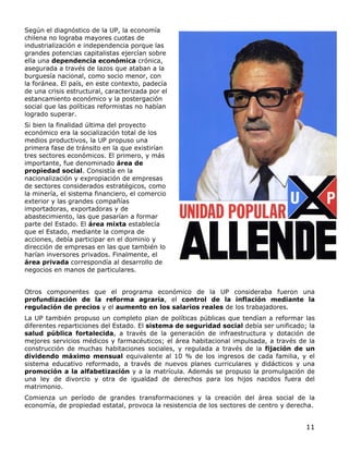 11
Según el diagnóstico de la UP, la economía
chilena no lograba mayores cuotas de
industrialización e independencia porque las
grandes potencias capitalistas ejercían sobre
ella una dependencia económica crónica,
asegurada a través de lazos que ataban a la
burguesía nacional, como socio menor, con
la foránea. El país, en este contexto, padecía
de una crisis estructural, caracterizada por el
estancamiento económico y la postergación
social que las políticas reformistas no habían
logrado superar.
Si bien la finalidad última del proyecto
económico era la socialización total de los
medios productivos, la UP propuso una
primera fase de tránsito en la que existirían
tres sectores económicos. El primero, y más
importante, fue denominado área de
propiedad social. Consistía en la
nacionalización y expropiación de empresas
de sectores considerados estratégicos, como
la minería, el sistema financiero, el comercio
exterior y las grandes compañías
importadoras, exportadoras y de
abastecimiento, las que pasarían a formar
parte del Estado. El área mixta establecía
que el Estado, mediante la compra de
acciones, debía participar en el dominio y
dirección de empresas en las que también lo
harían inversores privados. Finalmente, el
área privada correspondía al desarrollo de
negocios en manos de particulares.
Otros componentes que el programa económico de la UP consideraba fueron una
profundización de la reforma agraria, el control de la inflación mediante la
regulación de precios y el aumento en los salarios reales de los trabajadores.
La UP también propuso un completo plan de políticas públicas que tendían a reformar las
diferentes reparticiones del Estado. El sistema de seguridad social debía ser unificado; la
salud pública fortalecida, a través de la generación de infraestructura y dotación de
mejores servicios médicos y farmacéuticos; el área habitacional impulsada, a través de la
construcción de muchas habitaciones sociales, y regulada a través de la fijación de un
dividendo máximo mensual equivalente al 10 % de los ingresos de cada familia, y el
sistema educativo reformado, a través de nuevos planes curriculares y didácticos y una
promoción a la alfabetización y a la matrícula. Además se propuso la promulgación de
una ley de divorcio y otra de igualdad de derechos para los hijos nacidos fuera del
matrimonio.
Comienza un período de grandes transformaciones y la creación del área social de la
economía, de propiedad estatal, provoca la resistencia de los sectores de centro y derecha.
 