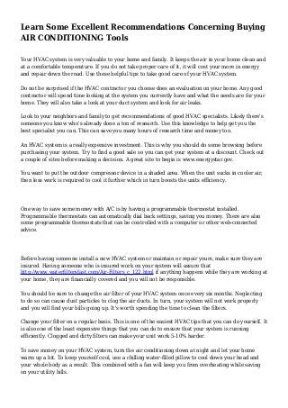 Learn Some Excellent Recommendations Concerning Buying
AIR CONDITIONING Tools
Your HVAC system is very valuable to your home and family. It keeps the air in your home clean and
at a comfortable temperature. If you do not take proper care of it, it will cost your more in energy
and repair down the road. Use these helpful tips to take good care of your HVAC system.
Do not be surprised if the HVAC contractor you choose does an evaluation on your home. Any good
contractor will spend time looking at the system you currently have and what the needs are for your
home. They will also take a look at your duct system and look for air leaks.
Look to your neighbors and family to get recommendations of good HVAC specialists. Likely there's
someone you know who's already done a ton of research. Use this knowledge to help get you the
best specialist you can. This can save you many hours of research time and money too.
An HVAC system is a really expensive investment. This is why you should do some browsing before
purchasing your system. Try to find a good sale so you can get your system at a discount. Check out
a couple of sites before making a decision. A great site to begin is www.energystar.gov.
You want to put the outdoor compressor device in a shaded area. When the unit sucks in cooler air,
then less work is required to cool it further which in turn boosts the units efficiency.
One way to save some money with A/C is by having a programmable thermostat installed.
Programmable thermostats can automatically dial back settings, saving you money. There are also
some programmable thermostats that can be controlled with a computer or other web-connected
advice.
Before having someone install a new HVAC system or maintain or repair yours, make sure they are
insured. Having someone who is insured work on your system will assure that
http://www.waterfiltersfast.com/Air-Filters_c_122.html if anything happens while they are working at
your home, they are financially covered and you will not be responsible.
You should be sure to change the air filter of your HVAC system once every six months. Neglecting
to do so can cause dust particles to clog the air ducts. In turn, your system will not work properly
and you will find your bills going up. It's worth spending the time to clean the filters.
Change your filter on a regular basis. This is one of the easiest HVAC tips that you can do yourself. It
is also one of the least expensive things that you can do to ensure that your system is running
efficiently. Clogged and dirty filters can make your unit work 5-10% harder.
To save money on your HVAC system, turn the air conditioning down at night and let your home
warm up a bit. To keep yourself cool, use a chilling water-filled pillow to cool down your head and
your whole body as a result. This combined with a fan will keep you from overheating while saving
on your utility bills.
 