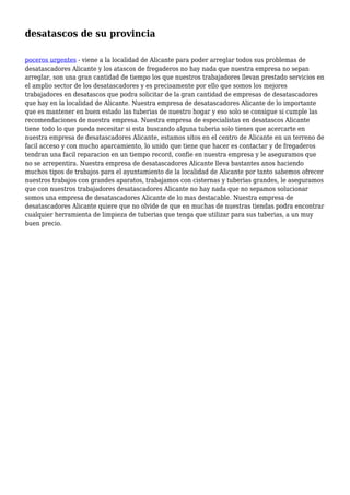 desatascos de su provincia
poceros urgentes - viene a la localidad de Alicante para poder arreglar todos sus problemas de
desatascadores Alicante y los atascos de fregaderos no hay nada que nuestra empresa no sepan
arreglar, son una gran cantidad de tiempo los que nuestros trabajadores llevan prestado servicios en
el amplio sector de los desatascadores y es precisamente por ello que somos los mejores
trabajadores en desatascos que podra solicitar de la gran cantidad de empresas de desatascadores
que hay en la localidad de Alicante. Nuestra empresa de desatascadores Alicante de lo importante
que es mantener en buen estado las tuberias de nuestro hogar y eso solo se consigue si cumple las
recomendaciones de nuestra empresa. Nuestra empresa de especialistas en desatascos Alicante
tiene todo lo que pueda necesitar si esta buscando alguna tuberia solo tienes que acercarte en
nuestra empresa de desatascadores Alicante, estamos sitos en el centro de Alicante en un terreno de
facil acceso y con mucho aparcamiento, lo unido que tiene que hacer es contactar y de fregaderos
tendran una facil reparacion en un tiempo record, confie en nuestra empresa y le aseguramos que
no se arrepentira. Nuestra empresa de desatascadores Alicante lleva bastantes anos haciendo
muchos tipos de trabajos para el ayuntamiento de la localidad de Alicante por tanto sabemos ofrecer
nuestros trabajos con grandes aparatos, trabajamos con cisternas y tuberias grandes, le aseguramos
que con nuestros trabajadores desatascadores Alicante no hay nada que no sepamos solucionar
somos una empresa de desatascadores Alicante de lo mas destacable. Nuestra empresa de
desatascadores Alicante quiere que no olvide de que en muchas de nuestras tiendas podra encontrar
cualquier herramienta de limpieza de tuberias que tenga que utilizar para sus tuberias, a un muy
buen precio.
 