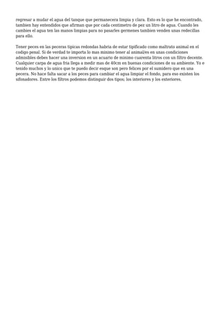 regresar a mudar el agua del tanque que permanecera limpia y clara. Esto es lo que he encontrado,
tambien hay entendidos que afirman que por cada centimetro de pez un litro de agua. Cuando les
cambies el agua ten las manos limpias para no pasarles germenes tambien venden unas redecillas
para ello.
Tener peces en las peceras tipicas redondas habria de estar tipificado como maltrato animal en el
codigo penal. Si de verdad te importa lo mas minimo tener al animal/es en unas condiciones
admisibles debes hacer una inversion en un acuario de minimo cuarenta litros con un filtro decente.
Cualquier carpa de agua fria llega a medir mas de 40cm en buenas condiciones de su ambiente. Yo e
tenido muchos y lo unico que te puedo decir esque son pero felices por el sumidero que en una
pecera. No hace falta sacar a los peces para cambiar el agua limpiar el fondo, para eso existen los
sifonadores. Entre los filtros podemos distinguir dos tipos; los interiores y los exteriores.
 