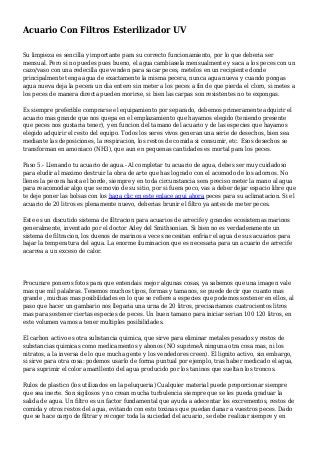 Acuario Con Filtros Esterilizador UV
Su limpieza es sencilla y importante para su correcto funcionamiento, por lo que deberia ser
mensual. Pero si no puedes pues bueno, el agua cambiasela mensualmente y saca a los peces con un
cazo/vaso con una redecilla que venden para sacar peces, metelos en un recipiente donde
principalmente tenga agua de exactamente la misma pecera, nunca agua nueva y cuando pongas
agua nueva deja la pecera un dia entero sin meter a los peces a fin de que pierda el cloro, si metes a
los peces de manera directa pueden morirse, si bien las carpas son resistentes no te expongas.
Es siempre preferible comprarse el equipamiento por separado, debemos primeramente adquirir el
acuario mas grande que nos quepa en el emplazamiento que hayamos elegido (teniendo presente
que peces nos gustaria tener), y en funcion del tamano del acuario y de las especies que hayamos
elegido adquirir el resto del equipo. Todos los seres vivos generan una serie de desechos, bien sea
mediante las deposiciones, la respiracion, los restos de comida si consumir, etc. Esos desechos se
transforman en amoniaco (NH3), que aun en pequenas cantidades es mortal para los peces.
Paso 5.- Llenando tu acuario de agua.- Al completar tu acuario de agua, debes ser muy cuidadoso
para eludir al maximo destruir la obra de arte que has logrado con el acomodo de los adornos. No
llenes la pecera hasta el borde, siempre y en toda circunstancia sera preciso meter la mano al agua
para reacomodar algo que se movio de su sitio, por si fuera poco, vas a deber dejar espacio libre que
te deje poner las bolsas con los haga clic en este enlace aqui ahora peces para su aclimatacion. Si el
acuario de 20 litros es plenamente nuevo, deberias brunir el filtro ya antes de meter peces.
Este es un discutido sistema de filtracion para acuarios de arrecife y grandes ecosistemas marinos
generalmente, inventado por el doctor Adey del Smithsonian. Si bien no es verdaderamente un
sistema de filtracion, los duenos de marinos a veces necesitan enfriar el agua de sus acuarios para
bajar la temperatura del agua. La enorme iluminacion que es necesaria para un acuario de arrecife
acarrea a un exceso de calor.
Procurare poneros fotos para que entendais mejor algunas cosas, ya sabemos que una imagen vale
mas que mil palabras. Tenemos muchos tipos, formas y tamanos, se puede decir que cuanto mas
grande , muchas mas posibilidades en lo que se refiere a especies que podemos sostener en ellos, al
paso que hacer un gambario nos llegaria una urna de 20 litros, precisariamos cuatrocientos litros
mas para sostener ciertas especies de peces. Un buen tamano para iniciar serian 100 120 litros, en
este volumen vamos a tener multiples posibilidades.
El carbon activo es otra substancia quimica, que sirve para eliminar metales pesados y restos de
substancias quimicas como medicamentos y abonos (NO suprimeÂ ninguna otra cosa mas, ni los
nitratos, a la inversa de lo que mucha gente y los vendedores creen). El lignito activo, sin embargo,
si sirve para otra cosa: podemos usarlo de forma puntual por ejemplo, tras haber medicado el agua,
para suprimir el color amarillento del agua producido por los taninos que sueltan los troncos.
Rulos de plastico (los utilizados en la peluqueria) Cualquier material puede proporcionar siempre
que sea inerte. Son sigilosos y no crean mucha turbulencia siempre que se les pueda graduar la
salida de agua. Un filtro es un factor fundamental que ayuda a adecentar los excrementos, restos de
comida y otros restos del agua, evitando con esto toxinas que puedan danar a vuestros peces. Dado
que se hace cargo de filtrar y recoger toda la suciedad del acuario, se debe realizar siempre y en
 