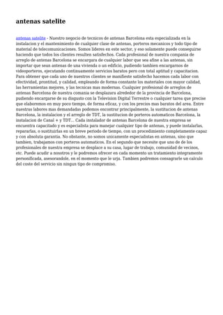 antenas satelite
antenas satelite - Nuestro negocio de tecnicos de antenas Barcelona esta especializada en la
instalacion y el mantenimiento de cualquier clase de antenas, porteros mecanicos y todo tipo de
material de telecomunicaciones. Somos lideres en este sector, y eso solamente puede conseguirse
haciendo que todos los clientes resulten satisfechos. Cada profesional de nuestra compania de
arreglo de antenas Barcelona se encargara de cualquier labor que sea afine a las antenas, sin
importar que sean antenas de una vivienda o un edificio, pudiendo tambien encargarnos de
videoporteros, ejecutando continuamente servicios baratos pero con total aptitud y capacitacion.
Para obtener que cada uno de nuestros clientes se manifieste satisfecho hacemos cada labor con
efectividad, prontitud, y calidad, empleando de forma constante los materiales con mayor calidad,
las herramientas mejores, y las tecnicas mas modernas. Cualquier profesional de arreglos de
antenas Barcelona de nuestra comania se desplazara alrededor de la provincia de Barcelona,
pudiendo encargarse de su disgusto con la Television Digital Terrestre o cualquier tarea que precise
que elaboremos en muy poco tiempo, de forma eficaz, y con los precios mas baratos del area. Entre
nuestras labores mas demandadas podemos encontrar principalmente, la sustitucion de antenas
Barcelona, la instalacion y el arreglo de TDT, la sustitucion de porteros automaticos Barcelona, la
instalacion de Canal + y TDT... Cada instalador de antenas Barcelona de nuestra empresa se
encuentra capacitado y es especialista para manejar cualquier tipo de antenas, y puede instalarlas,
repararlas, o sustituirlas en un breve periodo de tiempo, con un procedimiento completamente capaz
y con absoluta garantia. No obstante, no somos unicamente especialistas en antenas, sino que
tambien, trabajamos con porteros automaticos. En el segundo que necesite que uno de de los
profesionales de nuestra empresa se desplace a su casa, lugar de trabajo, comunidad de vecinos,
etc. Puede acudir a nosotros y le podremos ofrecer en cada momento un tratamiento integramente
personificada, asesorandole, en el momento que le urja. Tambien podremos consagrarle un calculo
del coste del servicio sin ningun tipo de compromiso.
 