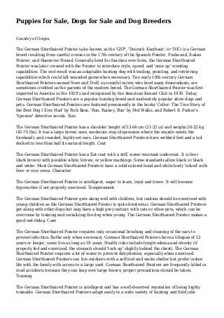 Puppies for Sale, Dogs for Sale and Dog Breeders
Country of Origin
The German Shorthaired Pointer (also known as the 'GSP', 'Deutsch Kurzhaar', or 'DK') is a German
breed resulting from careful crosses in the 17th century of the Spanish Pointer, Foxhound, Italian
Pointer, and Hannover Hound. Generally bred for function over form, the German Shorthaired
Pointer was later crossed with the Pointer to introduce style, speed, and 'nose up' scenting
capabilities. The end result was an adaptable hunting dog with trailing, pointing, and retrieving
capabilities which could kill wounded game when necessary. Two early 19th century German
Shorthaired Pointers named Nero and Treff, successful racers who bred many descendants, are
sometimes credited as the parents of the modern breed. The German Shorthaired Pointer was first
imported to America in the 1920's and recognized by the American Kennel Club in 1930. Today,
German Shorthaired Pointers are a popular hunting breed and moderately popular show dogs and
pets. German Shorthaired Pointers are featured prominently in the books 'Colter: The True Story of
the Best Dog I Ever Had' by Rick Bass, 'Run, Rainey, Run' by Mel Wallis, and Robert B. Parker's
'Spenser' detective novels. Size
The German Shorthaired Pointer has a shoulder height of 53-64 cm (21-25 in) and weighs 20-32 kg
(45-70 lbs). It has a large brown nose, moderate stop (depression where the muzzle meets the
forehead), and rounded, highly set ears. German Shorthaired Pointers have webbed feet and a tail
docked to less than half its natural length. Coat
The German Shorthaired Pointer has a flat coat with a stiff, water-resistant undercoat. It is liver
(dark brown) with possible white, brown, or yellow markings. Some standards allow black or black
and white. Most German Shorthaired Pointers have a solid-colored head and white body 'ticked' with
liver or vice versa. Character
The German Shorthaired Pointer is intelligent, eager to learn, loyal and brave. It will become
hyperactive if not properly exercised. Temperament
The German Shorthaired Pointer gets along well with children, but caution should be exercised with
young children as the German Shorthaired Pointer is quite boisterous. German Shorthaired Pointers
get along with other dogs but may have a high prey instinct with cats or other pets, which can be
overcome by training and socializing the dog when young. The German Shorthaired Pointer makes a
good watchdog. Care
The German Shorthaired Pointer requires only occasional brushing and cleaning of the ears to
prevent infection. Bathe only when necessary. German Shorthaired Pointers have a lifespan of 12
years or longer, some live as long as 18 years. Health risks include lymph edema and obesity (if
properly fed and exercised, the stomach should 'tuck up' slightly behind the chest). The German
Shorthaired Pointer requires a lot of water to prevent dehydration, especially when exercised.
German Shorthaired Pointers can live outdoors with a soft bed and warm shelter but prefer indoor
life with the family with access to a large yard. German Shorthaired Pointers are frequently killed in
road accidents because they can leap over large fences; proper precautions should be taken.
Training
The German Shorthaired Pointer is intelligent and has a well-deserved reputation of being highly
trainable. German Shorthaired Pointers adapt easily to a wide variety of hunting and field jobs
 