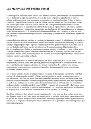 Las Maravillas Del Peeling Facial
Si bien la piel se exfolia de forma natural cada mes mas o menos, eliminando asi las celulas muertas
que se hallan en la capa mas superficial de la piel y dando origen a la capacitacion de nuevas
celulas, podemos acelerar este proceso de descamacion por medio del peeling. Explica la doctora
Carmen B., especialista en medicina estetica, que los peelings pueden ser fisicos quimicos. Ambos
son idoneos para tratar cicatrices, surcos y estrias, tal como para el rejuvenecimiento cutaneo.
Microdermoabrasion: Es una abrasion controlada de distintas capas cutaneas a traves de un doble
sistema de aspiracion y compresion, que permite una dosificacion del poder abrasivo de la maquina.
Laser: Senala la doctora C. B. que el laser Erbio-yag es el idoneo para conseguir la ablacion de la
piel. Esta tecnica es conveniente para maculas, queloides y cicatrices (acne, traumaticas, injertos de
piel, etcetera).
Asi por el ejemplo, el acido glicolico se consigue de la cana de azucar y el acido lactico de la leche La
funcion de estas sustancias es lograr que las celulas fallecidas rompan sus conexiones y se eliminen.
Este tipo de peeling se dirige a aquellas personas que quieren quitar arrugas finas, maculas acne y
que por distintos motivos no pueden permitirse una descamacion visible. El peeling medio es
efectivo en el momento de borrar arrugas superficiales, maculas extendidas y el acne en fase activa.
Este tipo de exfoliacion genera un enrojecimiento mayor que el anterior y una descamacion mas
perceptible mas no altera demasiado la vida del paciente. El Fenol es el pero fuerte de las soluciones
quimicas y genera un peeling profundo.
El laser Co2 genera no unicamente una Â“igualacion de las superficies de la faz que estan
irregularesÂ” sino que, como otros peelings, promueve la capacitacion de sustancias vitales para la
piel como el colageno los proteoglicanos, que actuan como relleno No obstante este sistema,
tratandose de un sistema nuevo, no cuenta con muchos datos para cotejarlo con otros tipos de
tecnicas de abrasion peeling.
Los peelings quimicos medios (peelings quimicos con acido tricloroacetico) suelen valer entre 825
euros y mil seiscientos cincuenta â‚¬. Debes tener presente que puedes precisar repetir estos
procedimientos cada dos tres meses. Los pacientes deben considerar que un peeling quimico mas
profundo (exfoliacion quimica con fenol) requiere un periodo de recuperacion mas largo y por ende
no podran ir a trabajar por lo menos en las dos semanas siguientes al tratamiento. El costo de los
peelings quimicos profundos puede ir entre 2.000 â‚¬ y cuatro mil doscientos â‚¬. Este coste puede
incluir no incluir la anestesia, el coste de las instalaciones y el cuidado de seguimiento. Hablando en
un lenguaje mas natural, es como una especie de exfoliacion pero a lo brutoâ€.
Que triste noticia que dure solo un ano aproximadamente, yo me hice uno disq peeling suave hace
dos dias mas tengo la piel roja y tengo mucha picazon en la piel y no puedo eludir tocar sera normal
es que me dio alergia, estoy utilizando la hidratante de clinique y protector setenta y jabon suaveâ€¦
gracias por su respuesta!! Las mujeres deben utilizar durante un periodo de 3 meses maquillajes que
sean hipoalergenicos.
 