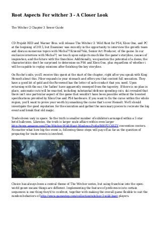 Root Aspects For witcher 3 - A Closer Look
The Witcher 2 Chapter 3 Sewer Guide
CD Projekt RED and Warner Bros. will release The Witcher 3: Wild Hunt for PS4, Xbox One, and PC
at the begining of 2015, but Examiner was recently in the opportunity to interview the growth team
and discuss numerous topics with Micha?? Krzemi??ski, Senior Art Producer, of the game. In our
exclusive interview with Micha??, we touch upon subjects much like the game's storyline, causes of
inspiration, and the future with the franchise. Additionally, we question the potential of a demo, the
characteristics don't be surprised to determine on PS4 and Xbox One, plus regardless of whether i
will be capable to replay missions after finishing the key storyline.
On Roche's side, you'll receive this quest at the start of the chapter, right after you speak with King
Henselt about this. Fiber expands in your stomach and offers you that content full sensation. They
have a good bit of gold and the Reverend has the letter of safe conduct that you need. Upon
returning with the ear, the 'ladies' have apparently emerged from the tapestry. If there is no plan in
place, automatic cuts will be enacted, including substantial defense spending cuts. ski revealed that
there isn't one particular aspect of the game that wouldn't have been possible without the boosted
specifications provided by Xbox One and PS4 hardware. If you want to fix the curse within the whole
region, you'll want to prove your worth by smashing the curse that's over Henselt. We'll should
investigate the good reputation for the execution and gather the necessary pieces to recreate the big
event and break that old magic.
Trade shows vary in space. So the truth is smaller number of exhibitors arranged within a 5 star
hotel ballroom. Likewise, the truth is larger scale affairs within even larger
http://www.amazon.com/The-Witcher-Wild-Hunt-Windows-Pc/dp/B00FUC6SZY convention centers.
No matter what how big the event is, following these steps will pay off as far as the question of
preparing for trade events is involved.
Choice has always been a central theme of The Witcher series, but using franchise into the open-
world genre means things are different. Implementing the feature of preference into certain
sequences is one thing they'd to confront, together with making the overall game flexible to suit the
random behaviors of http://www.gamestop.com/collection/witcher-3-wild-hunt players.
 