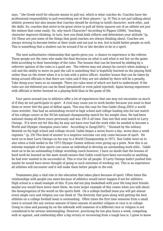 says, " the Greek word for educate means to pull out, which is what coaches do. Coaches have the
professional responsibility to pull everything out of their players." (p. 9) This is not just talking about
athletic prowess but also means that coaches should be striving to instill character, work ethic, and
life skills. So, coaches that strive to be great strive to pull all thirty squares out of an athlete not just
the sixteen that come easily. So, why teach Character? According to Pippen (2008), "teaching
character improves thinking. In turn, how you think both reflects and determines your attitude."(p.
10) These are just some of the things that good coaches are always thinking about. Coaches are
always striving to become better at their trade and not just to win, but to build better people as well.
This is something that a student can be around if he or she decides to be in a sport.
The next authoritative relationship that sports gives you a chance to experience is the referee.
These people are the ones who make the final decision on what is and what is not fair on the game
field according to their knowledge of the rules. The lessons that can be learned by abiding by a
referrers opinion of the rules is a good one. The referee may not always be correct when making a
call and the ability to move on past the call is something that is hopefully learned on the playing field
rather than on the street when it is to late with a police officer. Another lesson that can be taken by
being around officials is that there are rules and if they are not abided by there will be a penalty.
Take doing your taxes as an example. There are rules most of which are hard to understand. If the
rules are not followed you can be fined (penalized) or even jailed (ejected). Again having experience
with officials is better learned on a playing field than in the game of life.
Your peers around you in athletics offer a lot of experiences that one may not encounter as much
of if they do not participate in sport. A rival may cause you to work harder because you want to beat
them or never feel the pain of defeat again. This was the case for Dan Gable (Zang,2001) a world
class wrestler. Dan had an astonishing record in high school and college leading into his last match
of his college career at the NCAA national championship match for his weight class. He had been
national champ all three years previously and was 181-0 all time. Dan lost that next match to Larry
Owings. If it were not for this day he may not have ever had the work ethic he needed to become a
World and Olympic champion years later. According to Zang(2001), " Stunned by the solitary
blemish on his high school and college record, Gable began a seven hours a day, seven days a week
regimen." (p. 29) This kind of answer to a negative outcome can only come because of sport. He
went on to beat Larry Owings on his way to a World Championship in 1971. Dan Gable went on to
also when a Gold medal in the 1972 Olympic Games without even giving up a point. Now this is an
extreme example of how sports can cause an individual to develop an outstanding work ethic. Gable
went on to be an outstanding College wrestling coach however, I have no doubt that the lessons of
hard work he learned on the mats would ensure that Gable could have been successful at anything
he had ever wanted to be successful at. This is true for all people. If Larry Owings hadn't pushed him
maybe he would have never thought of going to such extremes of working out. This is an experience
all athletes will encounter and it will make them better people in the end.
Teammates play a vital role in the education that takes place because of sport. Often times the
relationships with people you meet because of athletics would never happen if not for athletics.
High school is a small example of this. If you did not play basketball with your life long best friends
maybe you would have never meet them. An even larger example of this comes when you talk about
the desegregation of the world on the sports field. On a college football team you will get almost
every single race and religion you can think of. The diversity that goes along with getting the best
athletes on a college football team is outstanding. Often times the first time someone from a small
town is around (for any serious amount of time) anyone of another religion or race is in college.
Going to class and passing by on the sidewalk with someone of a different race or religion is not
considered to be serious intermingling. However, practicing for ten plus hours a week, competing
with or against, and celebrating after a big victory or recovering from a tough loss is. I grew to know
 