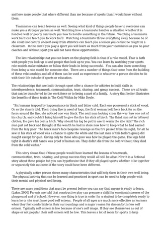 and love more people that where different than me because of sports than I would have without
them.
Teammates can teach lessons as well. Seeing what kind of things people have to overcome can
make you a stronger person as well. Watching how a teammate handles a situation whether it is
handled well or poorly can teach you how to handle something in the future. Watching a teammate
work hard can teach you to work hard. Watching a teammate throw everything away because he or
she could not control oneself away from athletics can teach you a lesson you cannot be taught in a
classroom. In the end if you play a sport you will learn as much from your teammates as you do your
coaches and without sport you will not have these opportunities.
The last relationship that you can learn on the playing field is that of a role model. That is both
with people you look up to and people that look up to you. You can learn by watching your sports
role models make mistakes or follow their leads in being successful. You can also learn something
from being a role model for someone else. There are a number of things that come from the building
of these relationships and all of them can be used as experience in whatever a person decides to do
with their life outside of sports or education.
The relationships that are built through sport offer a chance for athletes to build skills in
interdependence, teamwork, communication, trust, sharing, and group success. These are all traits
that can be transferred to the work force or to being a part of a family. A story that better illustrates
the benefits of these traits is The Cold Within by Mike Doyle.
"Six humans trapped by happenstance in black and bitter cold. Each one possessed a stick of wood,
Or so the story's told. Their dying fire in need of logs, the first woman held hers back for on the
faces around the fire, she noticed one was black. The next man looking cross the way Saw one not of
his church, and couldn't bring himself to give the fire his stick of birch. The third man sat in tattered
clothes; He gave his coat a hitch. Why should his log be put to use to warm the idle rich? The rich
man just sat back and thought of the wealth he had in store now how to keep what he had earned
from the lazy poor. The black man's face bespoke revenge as the fire passed from his sight; for all he
saw in his stick of wood was a chance to spite the white and the last man of this forlorn group did
naught except for gain. Giving only to those who gave was how he played the game. The logs held
tight in death's still hands was proof of human sin. They didn't die from the cold without; they died
from the cold within."
This story shows that if these people would have learned the lessons of teamwork,
communication, trust, sharing, and group success they would all still be alive. Now it is a fictional
story about these people but you can hypothesize that if they all played sports whether it be together
or separately this outcome of the story could have been different.
A physically active person shows many characteristics that will help them in their own well being.
The physical activity that can be learned and practiced in sport can be used to help people with
their mental and physical well being.
There are many conditions that must be present before you can say that anyone is ready to learn.
(Laker,2000) Parents are told that constructive play can prepare a child for emotional stresses of the
playground and of school. However, one thing is true in order for a student to be completely ready to
learn he or she must have good self esteem. People of all ages are much more effective as learners
when they feel comfortable in their surroundings and a major reason for discomfort is low self
esteem. Typically self esteem is low because of one's self image. If they see themselves as out of
shape or not popular their self esteem will be low. This leaves a lot of room for sports to help
 