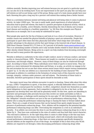 children mentally. Besides improving your self esteem because you are good at a particular sport
you can also do so by working hard. If you see improvement in the sport you play this can help your
self esteem as well as just being a part of the group. Being a part of a team means people have your
back. Knowing this goes a long way for a person's self esteem thus making them a better learner.
There is a correlation between mental well being and physical well being when it comes to physical
activity. As Laker (2000) says, "the case is easily made: good experiences of school physical
education lead to good self esteem; this leads to a positive perception of physical activity, which in
turn can lead to a healthy, active lifestyles, thereby diminishing the risk of obesity and coronary
heart disease and resulting in a healthier population." (p. 94) Now this example uses Physical
Education as an example, but it can easily be substituted for sport.
Most people play sports for the fun of doing so and look at it as a form of recreation. However, if
another reason was needed the physical benefits of playing a sport are noteworthy. People that
participate in sport often times feel they physically look better which helps their self esteem.
Another advantage to the physical activity that sport brings is the lowered risk of heart disease. In
2006 Heart Disease Claimed 831,272 lives or 34.3 percent of all deaths (www.americanheart.org).
This is an astonishing number of deaths and it only includes deaths related to heart disease and not
other obesity related illnesses. Being active in a sport can help students from becoming overweight
and can lead to many positive life experiences.
Morality is defined as conformity to the rules of right conduct; moral or virtuous conduct, and moral
quality or character(Simon, 1985). These lessons are taught in a number of ways such as: parents,
classrooms, and through religion. However, many of these things can also be reinforced through
sport. According to Simon (1985) "Many individuals never think of sports in moral terms. They see
sports as a mere instrument for attaining fame and fortune, or as play, an activity we engage in for
fun and recreation but not as one that raises serious moral issues which require serious examination
in sport."(p. 5). So why use athletics as a classroom for the building of ones character? We
participate in athletics to contribute to the formation of certain traits of this character such as:
courage, integrity, coolness under pressure, and self esteem. The formation of these traits is
desirable, therefore participation in these sports should be desirable as well.
One major moral issue that athletes encounter in sports is cheating. Simon talks about this when
he says, (1985) "Competition in sports, it has been argued, is ethically defensible when it involves
participants in a mutual quest for excellence. In effect, competitors should view themselves as under
moral obligations to their opponents. Each competitor is obligated to try his or her best, so that
opponents can develop their own skill and be genuinely tested. On this view, sports are absorbing to
spectator and participant alike precisely because they involve our minds and bodies so fully in
meeting a challenge, a challenge worth meeting for its own sake."(P. 64) Unfortunately often times
the "obligation" towards excellence can turn to the use of performance enhancing drugs. The
athlete who is using the performance enhancing drugs is chasing the fame or fortune talked about
above. There are a couple of moral lessons that can be learned from sports simply because the
presence of performance enhancing drugs. First, athletes will be tempted by the potential benefits
performance enhancing drugs can offer. Overcoming this temptation is a test in an individual's
morality. If an athlete can overcome the draw to use the performance enhancing drugs he or she is
better for it. They have now conformed to the rules of conduct and thus built their moral character.
This will lead to athletes to do the right thing when it comes to other things in life that may have
immoral shortcuts. A second reason why being around sport, which will eventually mean being
around performance enhancing drugs, is that there are many programs specifically designed to
educate athletes on the negatives of use of the drugs. An example of this is that every year NCAA
athletes are required to sit through a video discourging performance enhancing drugs while
 
