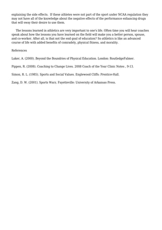 explaining the side effects. If these athletes were not part of the sport under NCAA regulation they
may not have all of the knowledge about the negative effects of the performance enhancing drugs
that will sway their desire to use them.
The lessons learned in athletics are very important to one's life. Often time you will hear coaches
speak about how the lessons you have learned on the field will make you a better person, spouse,
and co-worker. After all, is that not the end goal of education? So athletics is like an advanced
course of life with added benefits of comradely, physical fitness, and morality.
References
Laker, A. (2000). Beyond the Boundries of Physical Education. London: RoutledgeFalmer.
Pippen, R. (2008). Coaching to Change Lives. 2008 Coach of the Year Clinic Notes , 9-13.
Simon, R. L. (1985). Sports and Social Values. Englewood Cliffs: Prentice-Hall.
Zang, D. W. (2001). Sports Warz. Fayetteville: University of Arkansas Press.
 