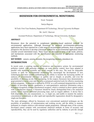 NOVATEUR PUBLICATIONS
INTERNATIONAL JOURNAL OF INNOVATIONS IN ENGINEERING RESEARCH AND TECHNOLOGY [IJIERT]
ISSN: 2394-3696
VOLUME 2, ISSUE 4APR.-2015
       
0 | P a g e  
 
BIOSENSOR	FOR	ENVIRONMENTAL	MONITORING	
Swati Nasipude
Saniya Bagwan
M.Tech. First Year Students, Department Of Technology, Shivaji University Kollhapur
Mr. Anil C. Ranveer
Assistant Professor, Department of Technology, Shivaji University, Kolhapur
ABSTRACT	
Biosensors show the potential to complement laboratory-based analytical methods for
environmental applications. Although biosensors for potential environmental-monitoring
applications have been reported for a wide range of environmental pollutants, from a regulatory
perspective the decision to develop a biosensor method for an environmental application should
consider several interrelated issues. These issues are discussed in terms of the needs, policies,
and mechanisms associated with the identification and selection of appropriate monitoring
methods.
KEY	WORDS: sensors, sensing elements, bio recognizing elements, transducer etc.
INTRODUCTION	
In recent years, a growing number of initiatives and legislative actions for environmental
pollution control, with particular emphasis on water quality control, have been adopted in
parallel with increasing scientific and social concern in this area. The need for disposable
systems or tools for environmental monitoring has encouraged the development of new
technologies and more suitable methodologies, the ability to monitor the increasing number of
analyses of environmental relevance as quickly and as cheaply as possible, and even the
possibility of allowing on-site field monitoring. In this respect, biosensors have demonstrated a
great potential in recent years and thus arise as proposed analytical tools for effective monitoring
in these programs. A biosensor is defined by IUPAC as a self-contained integrated device that is
capable of providing specific quantitative or semi-quantitative analytical information using a
biological recognition element (biochemical receptor), which is retained in direct spatial contact
with a transduction element. A biosensor should be clearly distinguished from a bio analytical
system, which requires additional processing steps, such as reagent addition. A device that is
both disposable after one measurement, i.e., is single use, and unable to monitor the analytic
concentration continuously or after rapid and reproducible regeneration should be designated a
single-use biosensor.
The main advantages offered by biosensors over conventional analytical techniques are the
possibility of portability, of miniaturisation and working on-site, and the ability to measure
pollutants in complex matrices with minimal sample preparation. Although many of the systems
developed cannot compete with conventional analytical methods in terms of accuracy and
reproducibility, they can be used by regulatory authorities and by industry to provide enough
 