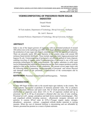 NOVATEUR PUBLICATIONS
INTERNATIONAL JOURNAL OF INNOVATIONS IN ENGINEERING RESEARCH AND TECHNOLOGY [IJIERT]
ISSN: 2394-3696
VOLUME 2, ISSUE 4APR.-2015
       
1 | P a g e  
 
VERMICOMPOSTING	OF	PRESSMUD	FROM	SUGAR	
INDUSTRY	
Deepali Munde
Snehal Sutar
M Tech students, Department of Technology, Shivaji University, Kolhapur
Mr. Anil C. Ranveer
Assistant Professor, Department of Technology, Shivaji University, Kolhapur
ABSTRACT	
India is one of the largest growers of sugarcane with an estimated produced of around
300 million tons in the marketing year 2009-2019. Sugar-distillery complexes, integrating
the production of cane sugar and ethanol, constitute one of the key agro-based industries.
There are presently nearly 400 sugar factories in the country along with around 300
molasses based alcohol distilleries. These include sugarcane trash, bagasse,pressmud and
bagasse fly ash. Vermicomposting of pressmud is an efficient method of waste disposal,
enabling recycling of organic matter.Vermicomposting of pressmud is one of the most
promising technologies for solid waste treatment. The organic substrates in solid waste
can be biodegraded and stabilized by composting and the final compost products could be
applied to land as the fertilizer or soil conditioner. The present review paper deals with
the following topics: Composting, vermicomposting of pressmud and various Physical
and chemical nature of raw pressmud, , Characteristics of the vermicompost and its
advantages.
KEYWORDS‐	Pressmud, Eiseniafoetida,Eudrilluseugeniae, Nutrients
INTRODUCTION		
In India 400 Sugar factories rank as the second major agro industry in the country. The
Sugar industry has several co-products of immense potential value. The co products
include pressmud, molasses and spent wash. Out of which pressmud produced during
clarification of sugarcane juice about 3.6% to 4% of sugarcane crushed end up as
pressmud. i.e. 36 to 40 kg of pressmud is obtained after one tone of cane crushing.
Pressmud is a soft , spongy ,amorphous and dark brown material containingsugar , fiber
and coagulated colloids including canewax , albuminoids ,inorganic salt,sand, soil
particles. It consists 80%of water & 0.9%-1.5%sugar organic matter, nitrogen,
phosphorus , potassium , calcium , coagulated colloids &other materials in varying
amounts .When the cost of chemical fertilizer is skyrocketing and not affordable by
farmers, pressmud has promise as a source of plants nutrients.
 