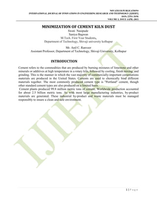 NOVATEUR PUBLICATIONS
INTERNATIONAL JOURNAL OF INNOVATIONS IN ENGINEERING RESEARCH AND TECHNOLOGY [IJIERT]
ISSN: 2394-3696
VOLUME 2, ISSUE 4APR.-2015
 
1 | P a g e  
 
MINIMIZATION	OF	CEMENT	KILN	DUST		
Swati Nasipude
Saniya Bagwan
M.Tech. First Year Students,
Department of Technology, Shivaji university kolhapur
Mr. Anil C. Ranveer
Assistant Professor, Department of Technology, Shivaji University, Kolhapur
                                        INTRODUCTION	
Cement refers to the commodities that are produced by burning mixtures of limestone and other
minerals or additives at high temperature in a rotary kiln, followed by cooling, finish mixing, and
grinding. This is the manner in which the vast majority of commercially-important cementations
materials are produced in the United States. Cements are used to chemically bind different
materials together. The most commonly produced cement type is "Portland" cement, though
other standard cement types are also produced on a limited basis.
Cement plants produced 99.8 million metric tons of cement. Worldwide production accounted
for about 2.5 billion metric tons. As with most large manufacturing industries, by-product
materials are generated. These industrial by-product and waste materials must be managed
responsibly to insure a clean and safe environment.
 