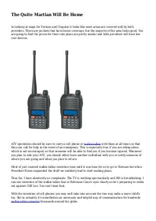The Quite Martian Will Be Home
In looking at maps for Verizon and Cingular it looks like most areas are covered well by both
providers. There are pockets that have lesser coverage, but the majority of the area looks good. You
are going to find the prices for their rate plans are pretty similar and both providers will have low
cost devices.
ATV operations should be sure to carry a cell phone or walkie talkie with them at all times so that
they can call for help in the event of an emergency. This is especially true if you are riding alone,
which is not encouraged, so that someone will be able to find you if you become injured. Whenever
you plan to ride your ATV, you should either have another individual with you or notify someone of
where you are going and when you plan to return.
Most of just counted walkie talkie invention time until it was time for us to go to Vietnam but when
President Nixon suspended the draft we suddenly had to start making plans.
Thus far, I have absolutely no complaints. The TV is working spectacularly and HD is breathtaking. I
can see invention of the walkie talkie fear in Robinson Cano's eyes clearly as he's preparing to strike
out against Cliff Lee. You can't beat that.
With the invention of cell phones you may well take into account the two way radio a mere child's
toy. But in actuality it's nonetheless an necessary and helpful way of communication for hundreds
walkie talkie inventor thousands around the globe.
 