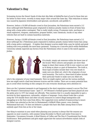 Valentine's Day
Screaming Across the Desert Sands A'isha bint Abu Bakr al-SiddiqThe best of you're those that are
far better to their wives. recently in many major cities around the same day. That reduction in status
was caused by Japanese streetwalkers and ignorant, uncultured, and gullible G.
However, before a 10,000 all-female crowd in East Jerusalem, the Palestinian team earned a 2-2
draw (although both Palestinian goals originated in dubious penalty claims) in front of home fans
along with a large police contingent. That is really totally wrong. If someone rents, purchases or
steals explosives, weapons, ammunition, propane bottles, toxic chemicals, trucks or any other
vehicles that are built to contain hazardous materials.
However, facing a 10,000 all-female crowd in East Jerusalem, the Palestinian team earned a 2-2
draw (although the 2 Palestinian goals originated in dubious penalty claims) before home fans along
with a large police contingent. . It implies that designer scarves might help a guy be stylish and good
looking with even probably the most basic garments. Training on a concrete patch within Bethlehem
University nobody expected any heroics from the Palestinians when it came to the match against
Jordan.
If in doubt, simply ask someone within the know (one of
the locals)! Most cultures and peoples are more than
happy to share their means of life to new comers as well
as in doing so share a a part of themselves. The truth is,
these types of ladies include their very own heads to
make sure you Allah swt, who's the originator of your
total humanity. The truth is, these kind of ladies include
their particular heads to make sure you Allah swt,
who's the originator of your total humanity. Here we might explore and see the various methods
how one might match a bad tone between scarves and the clothes. There are so many potential faux
pas to avoid when traveling on this category it's one everyone should pay extra attention to!.
Here are the 5 greatest moments to get happened in the short reputation women's soccer:The First
Ever Women's International Game - April 17, 1971Women's football games had been played all over
the globe prior to 1971 but simply not officially. They mention that it is usually impossible to spot a
terrorist by their appearance, nationality, religion or language. Ceuta almost looks like a prison
using the 10 ft double fence and other security measures to control illegal immigration and
smuggling in to the Euro zone from Africa. She supported every method of maneuvering to insure
her father was selected as the heir to Muhammad's IslÄ&#129mic power, even claiming
Muhammad had said, "It does not behoove a people who have Abu Bakr among these to have
anybody apart from him as his or her imam.
One thing to maintain in your mind when planning your journey is always that the seasons are
opposite on most countries, with summer being December to March and winter from June to
September. Uncommon Grounds: A Brief History of Coffee and The Way It Transformed Our World.
EastEssence. Both gentlemen and girls might appreciate the natural nevertheless stylish cloth of
designer scarves.
 