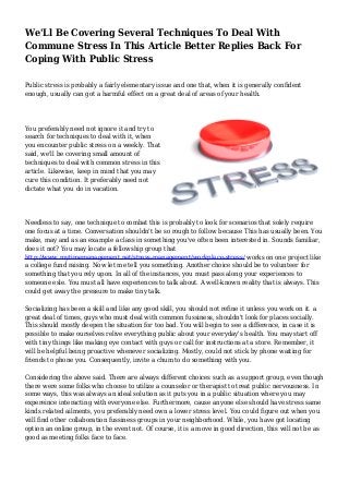 We'Ll Be Covering Several Techniques To Deal With
Commune Stress In This Article Better Replies Back For
Coping With Public Stress
Public stress is probably a fairly elementary issue and one that, when it is generally confident
enough, usually can got a harmful effect on a great deal of areas of your health.
You preferably need not ignore it and try to
search for techniques to deal with it, when
you encounter public stress on a weekly. That
said, we'll be covering small amount of
techniques to deal with common stress in this
article. Likewise, keep in mind that you may
cure this condition. It preferably need not
dictate what you do in vacation.
Needless to say, one technique to combat this is probably to look for scenarios that solely require
one focus at a time. Conversation shouldn't be so rough to follow because This has usually been. You
make, may and as an example a class in something you've often been interested in. Sounds familiar,
does it not? You may locate a fellowship group that
http://www.mytimemanagement.net/stress-management/workplace-stress/ works on one project like
a college fund raising. Now let me tell you something. Another choice should be to volunteer for
something that you rely upon. In all of the instances, you must pass along your experiences to
someone esle. You must all have experiences to talk about. A well-known reality that is always. This
could get away the pressure to make tiny talk.
Socializing has been a skill and like any good skill, you should not refine it unless you work on it. a
great deal of times, guys who must deal with common fussiness, shouldn't look for places socially.
This should mostly deepen the situation for too bad. You will begin to see a difference, in case it is
possible to make ourselves relive everything public about your everyday's health. You may start off
with tiny things like making eye contact with guys or call for instructions at a store. Remember, it
will be helpful being proactive whenever socializing. Mostly, could not stick by phone waiting for
friends to phone you. Consequently, invite a chum to do something with you.
Considering the above said. There are always different choices such as a support group, even though
there were some folks who choose to utilize a counselor or therapist to treat public nervousness. In
some ways, this was always an ideal solution as it puts you in a public situation where you may
expereince interacting with everyone else. Furthermore, cause anyone else should have stress same
kinds related ailments, you preferably need own a lower stress level. You could figure out when you
will find other collaboration fussiness groups in your neighborhood. While, you have got locating
option an online group, in the event not. Of course, it is a move in good direction, this will not be as
good as meeting folks face to face.
 