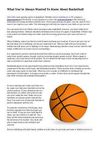 What You've Always Wanted To Know About Basketball
One of the most popular sports is basketball. Whether you're watching it on TV, playing it
dgipoolproducts with friends, or just playing it on your own continue reading in the driveway,
basketball isn't going anywhere anytime soon. If you enjoy playing the game, you can enjoy it even
more if you improve your skills. The following tips will help you improve your skills so you can win.
You can easily focus on offense when learning to play basketball, however, you must really focus
how playing defense. Defense ultimately determines the winner of a game of basketball. Offense may
score points but defense keeps the other team from scoring points that your team will have to
match.
When dribbling, make sure that you look forward and keep your head up. If you've got your eye on
the ball while you're dribbling, you haven't mastered it yet. Take you ball with you everywhere.
Dribble the ball when you're walking to the shops. Maintaining unbroken visual contact with the ball
makes it difficult to be aware of your surroundings.
It is important to practice catching the ball from others as much as passing. Don't just work on
waist-level, perfect passes, though, work on receiving tougher passes as well. When a game is
underway, not every throw will be perfect. So you should do the team a favor by knowing how to
take in any kind of a pass that comes from someone.
Basketball players of all ages benefit from exercises that strengthen their core. Core muscles are
comprised of the hips, lower back, and abdominal muscles. These muscles form a bridge across the
lower and upper parts of your body. When the core is weak, it is difficult to coordinate the
movements of both halves. A strong core provides a center of force that can be tapped through the
legs while running and jumping during games.
If you're shooting isn't what you'd like it to
be, make sure that your shoulders are in the
correct position. If your shoulders are in a
bad position, no matter how good you are,
you won't make the shot. Make sure your
shoulders are always square towards the
hoop. You want your strong-side shoulder in
perfect alignment with the rim.
To generate consistency with layups, leap
from the opposite foot from the hand you
use to shoot. If you use your right hand to
shoot, use your left foot to take off. Your
body will be better balanced and moving in
the direction of the basket. Your body will
also be kept between the defender and
yourself.
Practice dribbling with both hands, dribble on both sides of your body and learn to dribble in front of
 