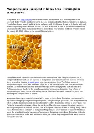 Manganese acts like speed in honey bees - Birmingham
science news
Manganese, as it http://nih.gov/ exists in the current environment, acts on honey bees in the
approach that's virtually identical towards the long-term results of methamphetamine upon humans.
Yehuda Ben-Shahar as well as Eirik Søvik, biologists with Washington School in St. Louis, with each
other using colleagues via Andrew Barron's lab with Macquarie School in Australia discovered the
actual detrimental effect manganese offers on honey bees. Your analysis had been revealed within
the March, 25, 2015, edition in the journal Biology Letters.
Honey bees which come into contact with too much manganese total foraging trips quicker as
compared to bees which are not exposed to manganese. Your bees which were exposed produced
fewer productive foraging propolis spray trips than unexposed bees. The Actual ranges of
manganese the particular bees had been subjected to are believed to become safe pertaining to
humans. the honey bees ultimately demonstrate signs as well as symptoms that are similar to
Parkinson's disease thanks to the loss of neurons in which process dopamine. Your effects of
manganese upon honey bees are incredibly comparable towards the outcomes of long-term use
involving methamphetamine in people.
Manganese is surely an essential mineral with regard to honey bees. The Actual issue came with
regards to when people began mining manganese throughout huge quantities. Your manganese dust
which includes been introduced into the atmosphere will be detrimental for you to honey bees. The
Particular researchers discovered that the particular Malvolio gene enables the actual transport
involving manganese across cell barriers. The Actual gene also addicts bees to end up being able to
sugar. the uninhibited transport of manganese the particular honey bee can be subjected to brings
about the actual detrimental outcomes of manganese throughout honey bees. The Actual Malvolio
gene in addition helps make bees become foragers just before they may possibly be bodily mature
enough for your job.
 