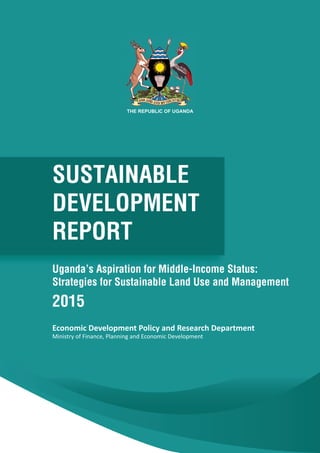 Sustainable Development Report for Uganda 20151
Economic Development Policy and Research Department
Ministry of Finance, Planning and Economic Development
SUSTAINABLE
DEVELOPMENT
REPORT
Uganda’s Aspiration for Middle-Income Status:
Strategies for Sustainable Land Use and Management
2015
THE REPUBLIC OF UGANDA
 