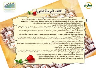 ‫-1 متابعة تحقٌق الوالء هلل وحده، وجعل األعمال خالصة لوجهه، ومستقٌمة- فً كافة جوانبها- على شرعه.‬
         ‫-2- دعم العقٌدة اإلسالمٌة التً تستقٌم بها نظرة الطالب إلى الكون واإلنسان والحٌاة فً الدنٌا واآلخرة، وتزوٌده بالمفاهٌم‬
                                                                                    ‫ًّّ‬
                                 ‫األساسٌة والثقافٌة اإلسالمٌة التً تجعله معتزا باإلسالم، قادراًّ على الدعوة إلٌه، والدفاع عنه.‬
                                                                       ‫-3- تمكٌن االنتماء الحً ألمة اإلسالم الحاملة لراٌة التوحٌد.‬
 ‫-4- تحقٌق الوفاء للوطن اإلسالمً العام، وللوطن الخاص (المملكة العربٌة السعودٌة)، بما ٌوافق هذه السن، من تسام فً األفق،‬
                                                                                               ‫وتطلع إلى العلٌاء، وقوة فً الجسم.‬
     ‫-5- تعهد قدرات الطالب، واستعداداته المختلفة التً تظهر فً هذه الفترة، وتوجٌهها وفق ما ٌناسبه وما ٌحقق أهداف التربٌة‬
                                                                                                     ‫اإلسالمٌة فً مفهومها العام.‬
    ‫-6- تنمٌة التفكٌر العلمً لدى الطالب، وتعمٌق روح البحث والتجرٌب والتتبع المنهجً، واستخدام المراجع، والتعود على طرق‬
                  ‫ُّ‬
                                                                                                                ‫الدراسة السلٌمة.‬
‫-7- إتاحة الفرصة أمام الطالب القادرٌن، وإعدادهم لمواصلة الدراسة- بمستوٌاتها المختلفة- فً المعاهد العلٌا، والكلٌات الجامعٌة،‬
                                                                                                          ‫فً مختلف التخصصات.‬
                                                                     ‫-8- تهٌئة سائر الطالب للعمل فً مٌادٌن الحٌاة بمستوى الئق.‬
 ‫-9- تخرٌج عدد من المؤهلٌن مسلكٌا وفنٌا لسد حاجة البالد فً المرحلة األولى من التعلٌم، والقٌام بالمهام الدٌنٌة واألعمال الفنٌة‬
                                                                                        ‫(من زراعٌة وتجارٌة وصناعٌة) وغٌرها.‬
                                                                           ‫-01- تحقٌق الوعً األسري لبناء أُسرة إسالمٌة سلٌمة.‬
                                                                              ‫-11- إعداد الطالب للجهاد فً سبٌل ّ روحٌا وبدنٌا.‬
                                                                                ‫ًّّ‬          ‫ُ‬
   ‫-21- رعاٌة الشباب على أساس اإلسالم، وعالج مشكالتهم الفكرٌة واالنفعالٌة، ومساعدتهم على اجتٌاز هذه الفترة الحرجة من‬
                                                                                                          ‫حٌاتهم بنجاح وسالم.‬
                                         ‫-31- إكسابهم فضٌلة المطالعة النافعة والرغبة فً االزدٌاد من العلم النافع والعمل الصالح،‬
                                            ‫واستغالل أوقات الفراغ على وجه مفٌد تزدهر به شخصٌة الفرد وأحوال المجتمع.‬
                                                     ‫ِ‬
                                            ‫-41- تكوٌن الوعً اإلٌجابً الذي ٌواجه به الطالب األفكار الهدامة واالتجاهات المضللة.‬
                                                                         ‫َ‬
 