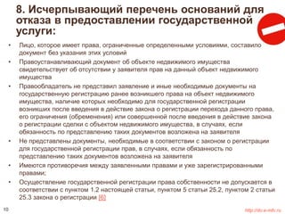 8. Исчерпывающий перечень оснований для 
отказа в предоставлении государственной 
услуги: 
• Лицо, которое имеет права, ограниченные определенными условиями, составило 
документ без указания этих условий 
• Правоустанавливающий документ об объекте недвижимого имущества 
свидетельствует об отсутствии у заявителя прав на данный объект недвижимого 
имущества 
• Правообладатель не представил заявление и иные необходимые документы на 
государственную регистрацию ранее возникшего права на объект недвижимого 
имущества, наличие которых необходимо для государственной регистрации 
возникших после введения в действие закона о регистрации перехода данного права, 
его ограничения (обременения) или совершенной после введения в действие закона 
о регистрации сделки с объектом недвижимого имущества, в случаях, если 
обязанность по представлению таких документов возложена на заявителя 
• Не представлены документы, необходимые в соответствии с законом о регистрации 
для государственной регистрации прав, в случаях, если обязанность по 
представлению таких документов возложена на заявителя 
• Имеются противоречия между заявленными правами и уже зарегистрированными 
правами; 
• Осуществление государственной регистрации права собственности не допускается в 
соответствии с пунктом 1.2 настоящей статьи, пунктом 5 статьи 25.2, пунктом 2 статьи 
25.3 закона о регистрации [6] 
10 http://do.e-mfc.ru 
 
