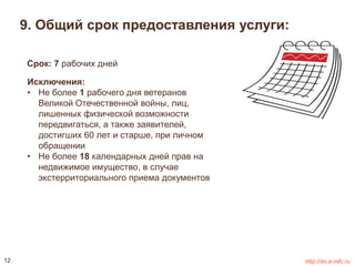9. Общий срок предоставления услуги: 
Срок: 7 рабочих дней 
Исключения: 
• Не более 1 рабочего дня ветеранов 
Великой Отечественной войны, лиц, 
лишенных физической возможности 
передвигаться, а также заявителей, 
достигших 60 лет и старше, при личном 
обращении 
• Не более 18 календарных дней прав на 
недвижимое имущество, в случае 
экстерриториального приема документов 
12 http://do.e-mfc.ru 
 