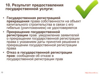 10. Результат предоставления 
государственной услуги: 
• Государственная регистрацией 
прекращения права собственности на объект 
капитального строительства в связи с его 
гибелью (уничтожением) не удостоверяется 
• Прекращение государственной 
регистрации прав: уведомление заявителей 
о прекращении государственной регистрации 
права с указанием даты принятия решения о 
прекращении государственной регистрации 
права 
• Отказ в государственной регистрации 
прав: сообщение об отказе в 
государственной регистрации прав 
13 http://do.e-mfc.ru 
 