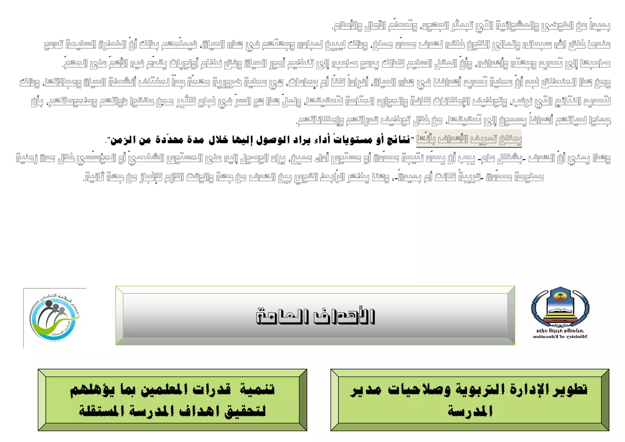 ‫ّ‬
                                                                           ‫ثعٛذا عٍ انفٕضٗ ٔانعشٕائٛخ انزٙ رجعثش اجلٕٓد، ٔحتطى اٜيبل ٔاألدالو.‬
                          ‫ّ‬            ‫ّ‬                                                      ‫ّ‬
      ‫عُذيب خهك اهلل سجذبَّ ٔرعبىل انكٌٕ خهمّ ذلذف زلذد يعهٍ، ٔرنك نٛجني نعجبدِ ٔجٓزٓى يف ْزِ احلٛبح، فٛعهًٓى ثزنك أٌ انفطشح انسهًٛخ رذعٕ‬
            ‫ّ‬          ‫ّ‬        ‫ّ‬                                                                          ‫ّ‬
          ‫صبدجٓب إىل حتذٚذ ٔجٓزّ ٔأْذافّ، ٔأٌ انعمم انسهٛى كزنك ٚذعٕ صبدجّ إىل رُظٛى أيٕس احلٛبح ٔفك َظبو أٔنٕٚبد ٚمذو فّٛ األْى عهٗ ادلٓى.‬
                                     ‫ّ‬   ‫ّ‬                                  ‫ّ‬                                            ‫ّ‬
‫ٔيٍ ْزا ادلُطهك جنذ أٌ عًهٛخ حتذٚذ أْذافُب يف ْزِ احلٛبح، أفشادا كُب أو مجبعبد، ْٙ عًهٛخ ضشٔسٚخ يًٓخ جذا دلخزهف أَشطخ احلٛبح ٔرلبالرٓب، ٔرنك‬
                                                    ‫ّ‬          ‫ّ‬
  ‫نزذذٚذ انُزبئج انزٙ َشغت، ٔرٕظٛف اإليكبَبد كبفخ ٔادلٕاسد ادلزبدخ نزذمٛمٓب، ٔنعم ْزا ْٕ انسش يف جنبح كثري ممٍّ دممٕا رٔارٓى ٔطًٕدبرٓى، ثأٌ‬
                                                                     ‫جعهٕا حلٛبرٓى أْذافب ٚسعٌٕ إىل حتمٛمٓب، يٍ خالل رٕظٛف لذسارٓى ٔإيكبَبرٓى.‬
                                      ‫ّ‬                                      ‫ُ‬                      ‫ّ‬
                      ‫ميكٍ رعشٚف األْذاف ثأَٓب "َتبئج أو يستىٌبد أداء ٌشاد انىصىل ئنٍهب خالل يذح حمذدح يٍ انضيٍ".‬
                   ‫ّ‬       ‫ّ‬                                                              ‫ّ‬           ‫ّ‬                          ‫ّ‬
‫ْٔزا ٚعُٙ أٌ اذلذف -ثشكم عبو- جيت أٌ حيذد َزٛجخ زلذدح أٔ يسزٕٖ أداء يعني، ٚشاد انٕصٕل إنّٛ عهٗ ادلسزٕٖ انشخصٙ أٔ ادلؤسسٙ خالل يذح صيُٛخ‬
                                                                               ‫ّ‬                                     ‫ّ‬
                ‫يعهٕيخ زلذدح -لشٚجخ كبَذ أو ثعٛذح-، ُْٔب ٚظٓش انشاثط انمٕ٘ ثني اذلذف يٍ جٓخ ٔانٕلذ انالصو ننإجنبص يٍ جٓخ ابَٛخ.‬




                                                         ‫األُذاف العبهخ‬



            ‫تًٍُخ لذساد ادلعهًني مبب ٌإهههى‬                                     ‫تطىٌش اإلداسح انرتثىٌخ وصالحٍبد يذٌش‬
             ‫نتحمٍك اهذاف ادلذسسخ ادلستمهخ‬                                                  ‫ادلذسسخ‬
 