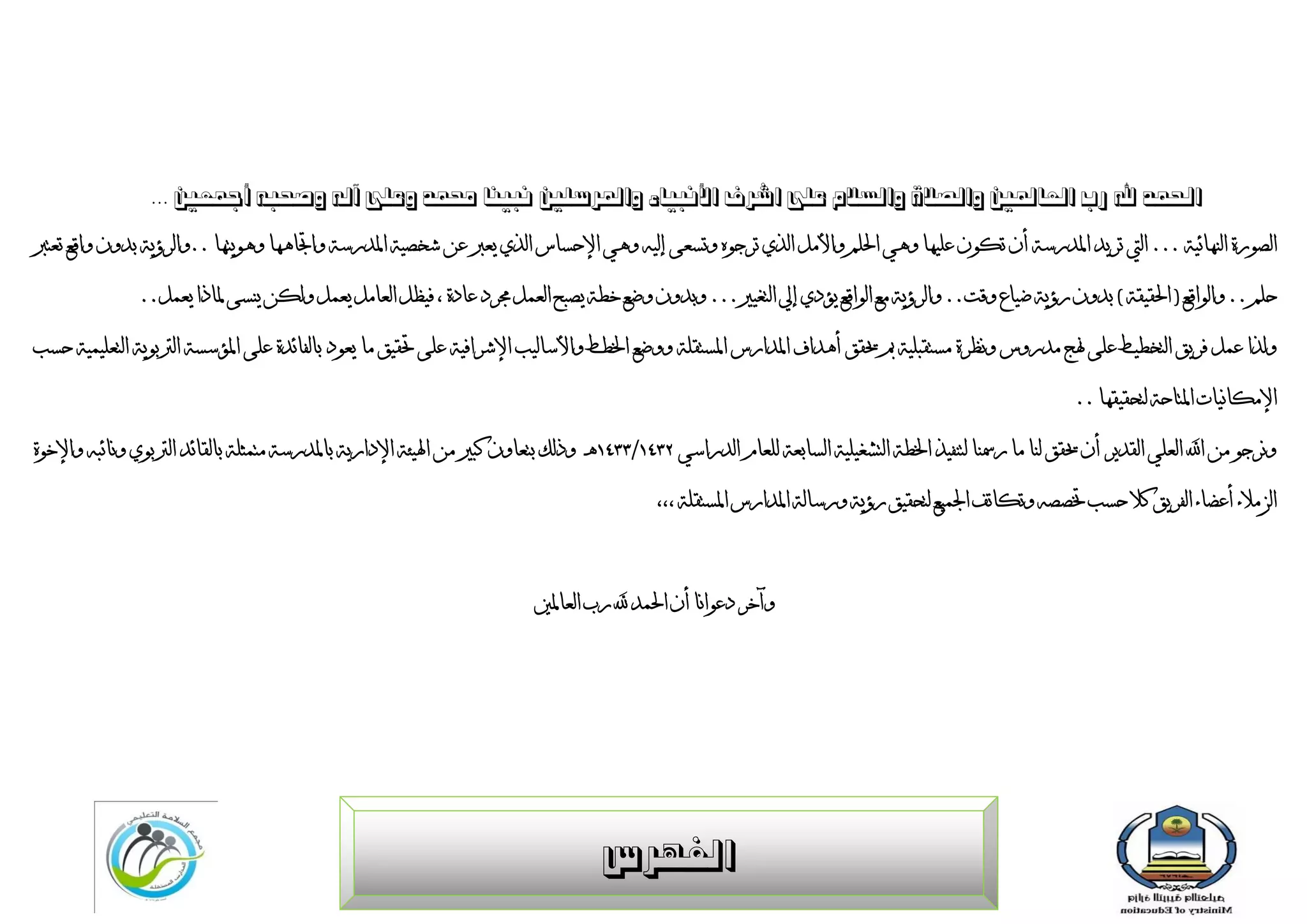 ‫احلوذ هلل سة العبدلني ّالصالح ّالغالم علٔ اششف األًج٘بء ّادلشعلني ًجٌ٘ب زلوذ ّعلٔ آلَ ّصحجَ أمجعني ...‬

‫انظٌسح اننيبئٍخ ... انيت رشٌذ ادلذسعخ أٌ ركٌٌ ػهٍيب ًىً احلهى ًاأليم انزي رشجٌه ًرغؼى ئنٍو ًىً اإلدغبط انزي ٌؼرب ػٍ شخظٍخ ادلذسعخ ًاجتبىيب ًىٌٌزيب ..ًانشؤٌخ ثذًٌ ًالغ رؼزرب‬

                ‫دهى .. ًانٌالغ ( احلمٍمخ ) ثذًٌ سؤٌخ ضٍبع ًلذ.. ًانشؤٌخ يغ انٌالغ ٌإدي ئيل انزغٍري... ًثذًٌ ًضغ خطخ ٌظجخ انؼًم رلشد ػبدح ، فٍظم انؼبيم ٌؼًم ًنكٍ ٌنغى دلبرا ٌؼًم..‬

‫ًنزا ػًم فشٌك انزخطٍط ػهى هنج يذسًط ًَظشح يغزمجهٍخ مب حيمك أىذاف ادلذاسط ادلغزمهخ ًًضغ اخلطط ًاألعبنٍت اإلششافٍخ ػهى حتمٍك يب ٌؼٌد ثبنفبئذح ػهى ادلإعغخ انرتثٌٌخ انزؼهًٍٍخ دغت‬

                                                                                                                                                            ‫اإليكبٍَبد ادلزبدخ نزذمٍميب ..‬

‫ًَشجٌ يٍ اهلل انؼهً انمذٌش أٌ حيمك ننب يب سمسنب نزنفٍز اخلطخ انزشغٍهٍخ انغبثؼخ نهؼبو انذساعً 3452/4452ىـ ًرنك ثزؼبًٌ كجري يٍ اذلٍئخ اإلداسٌخ ثبدلذسعخ يزًثهخ ثبنمبئذ انرتثٌي ًَبئجو ًاإلخٌح‬

                                                                                             ‫انضيالء أػضبء انفشٌك كال دغت ختظظو ًركبرف اجلًٍغ نزذمٍك سؤٌخ ًسعبنخ ادلذاسط ادلغزمهخ ،،،‬



                                                                           ‫ًآخش دػٌاَب أٌ احلًذ هلل سة انؼبدلني‬




                                                                                     ‫الفِشط‬
 