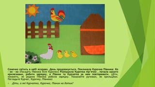 Сонечко світить в небі яскраво. День продовжується. Покликала Курочка Півника: Ко
– ко – ко (Посадіть Півника біля Курочки) Розпушила Курочка пір’ячко , почала махати
крилечками, робити зарядку, а Півник та Курчатка за нею повторювати. (Діти,
покажіть, як родина Півника робила зарядку. Помахайте ручками, як крильцями.
Погладьте Курчат, Курочку, Півника)
 Діти, а які Курчатка, Курочка, Півник на дотик?
 