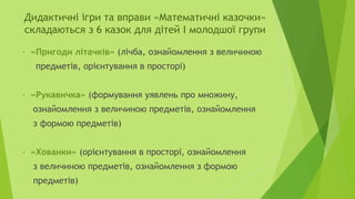Дидактичні ігри та вправи «Математичні казочки»
складаються з 6 казок для дітей І молодшої групи
• «Пригоди літачків» (лічба, ознайомлення з величиною
предметів, орієнтування в просторі)
• «Рукавичка» (формування уявлень про множину,
ознайомлення з величиною предметів, ознайомлення
з формою предметів)
• «Хованки» (орієнтування в просторі, ознайомлення
з величиною предметів, ознайомлення з формою
предметів)
 