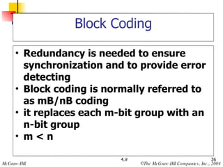 Block Coding Redundancy is needed to ensure synchronization and to provide error detecting Block coding is normally referred to as mB/nB coding it replaces each m-bit group with an  n-bit group m < n 