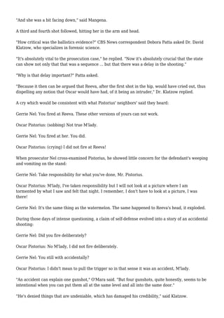 "And she was a bit facing down," said Mangena.
A third and fourth shot followed, hitting her in the arm and head.
"How critical was the ballistics evidence?" CBS News correspondent Debora Patta asked Dr. David
Klatzow, who specializes in forensic science.
"It's absolutely vital to the prosecution case," he replied. "Now it's absolutely crucial that the state
can show not only that that was a sequence ... but that there was a delay in the shooting."
"Why is that delay important?" Patta asked.
"Because it then can be argued that Reeva, after the first shot in the hip, would have cried out, thus
dispelling any notion that Oscar would have had, of it being an intruder," Dr. Klatzow replied.
A cry which would be consistent with what Pistorius' neighbors' said they heard:
Gerrie Nel: You fired at Reeva. These other versions of yours can not work.
Oscar Pistorius: (sobbing) Not true M'lady.
Gerrie Nel: You fired at her. You did.
Oscar Pistorius: (crying) I did not fire at Reeva!
When prosecutor Nel cross-examined Pistorius, he showed little concern for the defendant's weeping
and vomiting on the stand:
Gerrie Nel: Take responsibility for what you've done, Mr. Pistorius.
Oscar Pistorius: M'lady, I've taken responsibility but I will not look at a picture where I am
tormented by what I saw and felt that night. I remember, I don't have to look at a picture, I was
there!
Gerrie Nel: It's the same thing as the watermelon. The same happened to Reeva's head, it exploded.
During those days of intense questioning, a claim of self-defense evolved into a story of an accidental
shooting:
Gerrie Nel: Did you fire deliberately?
Oscar Pistorius: No M'lady, I did not fire deliberately.
Gerrie Nel: You still with accidentally?
Oscar Pistorius: I didn't mean to pull the trigger so in that sense it was an accident, M'lady.
"An accident can explain one gunshot," O'Mara said. "But four gunshots, quite honestly, seems to be
intentional when you can put them all at the same level and all into the same door."
"He's denied things that are undeniable, which has damaged his credibility," said Klatzow.
 