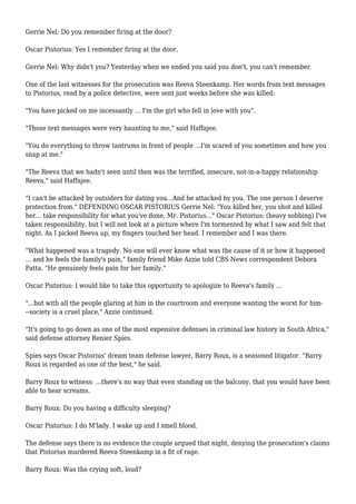 Gerrie Nel: Do you remember firing at the door?
Oscar Pistorius: Yes I remember firing at the door.
Gerrie Nel: Why didn't you? Yesterday when we ended you said you don't, you can't remember.
One of the last witnesses for the prosecution was Reeva Steenkamp. Her words from text messages
to Pistorius, read by a police detective, were sent just weeks before she was killed:
"You have picked on me incessantly ... I'm the girl who fell in love with you".
"Those text messages were very haunting to me," said Haffajee.
"You do everything to throw tantrums in front of people ...I'm scared of you sometimes and how you
snap at me."
"The Reeva that we hadn't seen until then was the terrified, insecure, not-in-a-happy relationship
Reeva," said Haffajee.
"I can't be attacked by outsiders for dating you...And be attacked by you. The one person I deserve
protection from." DEFENDING OSCAR PISTORIUS Gerrie Nel: "You killed her, you shot and killed
her... take responsibility for what you've done, Mr. Pistorius..." Oscar Pistorius: (heavy sobbing) I've
taken responsibility, but I will not look at a picture where I'm tormented by what I saw and felt that
night. As I picked Reeva up, my fingers touched her head. I remember and I was there.
"What happened was a tragedy. No one will ever know what was the cause of it or how it happened
... and he feels the family's pain," family friend Mike Azzie told CBS News correspondent Debora
Patta. "He genuinely feels pain for her family."
Oscar Pistorius: I would like to take this opportunity to apologize to Reeva's family ...
"...but with all the people glaring at him in the courtroom and everyone wanting the worst for him-
--society is a cruel place," Azzie continued.
"It's going to go down as one of the most expensive defenses in criminal law history in South Africa,"
said defense attorney Renier Spies.
Spies says Oscar Pistorius' dream team defense lawyer, Barry Roux, is a seasoned litigator. "Barry
Roux is regarded as one of the best," he said.
Barry Roux to witness: ...there's no way that even standing on the balcony, that you would have been
able to hear screams.
Barry Roux: Do you having a difficulty sleeping?
Oscar Pistorius: I do M'lady. I wake up and I smell blood.
The defense says there is no evidence the couple argued that night, denying the prosecution's claims
that Pistorius murdered Reeva Steenkamp in a fit of rage.
Barry Roux: Was the crying soft, loud?
 