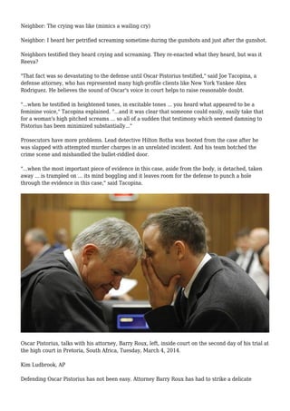 Neighbor: The crying was like (mimics a wailing cry)
Neighbor: I heard her petrified screaming sometime during the gunshots and just after the gunshot.
Neighbors testified they heard crying and screaming. They re-enacted what they heard, but was it
Reeva?
"That fact was so devastating to the defense until Oscar Pistorius testified," said Joe Tacopina, a
defense attorney, who has represented many high-profile clients like New York Yankee Alex
Rodriguez. He believes the sound of Oscar's voice in court helps to raise reasonable doubt.
"...when he testified in heightened tones, in excitable tones ... you heard what appeared to be a
feminine voice," Tacopina explained. "...and it was clear that someone could easily, easily take that
for a woman's high pitched screams ... so all of a sudden that testimony which seemed damning to
Pistorius has been minimized substantially..."
Prosecutors have more problems. Lead detective Hilton Botha was booted from the case after he
was slapped with attempted murder charges in an unrelated incident. And his team botched the
crime scene and mishandled the bullet-riddled door.
"...when the most important piece of evidence in this case, aside from the body, is detached, taken
away ... is trampled on ... its mind boggling and it leaves room for the defense to punch a hole
through the evidence in this case," said Tacopina.
Oscar Pistorius, talks with his attorney, Barry Roux, left, inside court on the second day of his trial at
the high court in Pretoria, South Africa, Tuesday, March 4, 2014.
Kim Ludbrook, AP
Defending Oscar Pistorius has not been easy. Attorney Barry Roux has had to strike a delicate
 