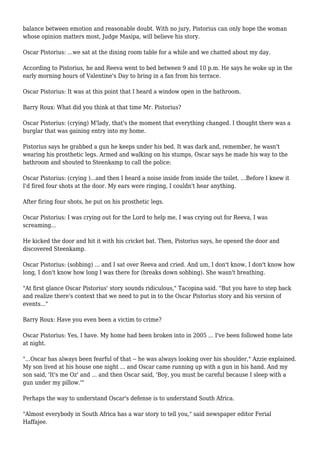 balance between emotion and reasonable doubt. With no jury, Pistorius can only hope the woman
whose opinion matters most, Judge Masipa, will believe his story.
Oscar Pistorius: ...we sat at the dining room table for a while and we chatted about my day.
According to Pistorius, he and Reeva went to bed between 9 and 10 p.m. He says he woke up in the
early morning hours of Valentine's Day to bring in a fan from his terrace.
Oscar Pistorius: It was at this point that I heard a window open in the bathroom.
Barry Roux: What did you think at that time Mr. Pistorius?
Oscar Pistorius: (crying) M'lady, that's the moment that everything changed. I thought there was a
burglar that was gaining entry into my home.
Pistorius says he grabbed a gun he keeps under his bed. It was dark and, remember, he wasn't
wearing his prosthetic legs. Armed and walking on his stumps, Oscar says he made his way to the
bathroom and shouted to Steenkamp to call the police:
Oscar Pistorius: (crying )...and then I heard a noise inside from inside the toilet. ...Before I knew it
I'd fired four shots at the door. My ears were ringing, I couldn't hear anything.
After firing four shots, he put on his prosthetic legs.
Oscar Pistorius: I was crying out for the Lord to help me, I was crying out for Reeva, I was
screaming...
He kicked the door and hit it with his cricket bat. Then, Pistorius says, he opened the door and
discovered Steenkamp.
Oscar Pistorius: (sobbing) ... and I sat over Reeva and cried. And um, I don't know, I don't know how
long, I don't know how long I was there for (breaks down sobbing). She wasn't breathing.
"At first glance Oscar Pistorius' story sounds ridiculous," Tacopina said. "But you have to step back
and realize there's context that we need to put in to the Oscar Pistorius story and his version of
events..."
Barry Roux: Have you even been a victim to crime?
Oscar Pistorius: Yes, I have. My home had been broken into in 2005 ... I've been followed home late
at night.
"...Oscar has always been fearful of that -- he was always looking over his shoulder," Azzie explained.
My son lived at his house one night ... and Oscar came running up with a gun in his hand. And my
son said, 'It's me Oz' and ... and then Oscar said, 'Boy, you must be careful because I sleep with a
gun under my pillow.'"
Perhaps the way to understand Oscar's defense is to understand South Africa.
"Almost everybody in South Africa has a war story to tell you," said newspaper editor Ferial
Haffajee.
 