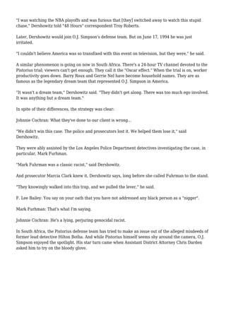 "I was watching the NBA playoffs and was furious that [they] switched away to watch this stupid
chase," Dershowitz told "48 Hours" correspondent Troy Roberts.
Later, Dershowitz would join O.J. Simpson's defense team. But on June 17, 1994 he was just
irritated.
"I couldn't believe America was so transfixed with this event on television, but they were," he said.
A similar phenomenon is going on now in South Africa. There's a 24-hour TV channel devoted to the
Pistorius trial; viewers can't get enough. They call it the "Oscar effect." When the trial is on, worker
productivity goes down. Barry Roux and Gerrie Nel have become household names. They are as
famous as the legendary dream team that represented O.J. Simpson in America.
"It wasn't a dream team," Dershowitz said. "They didn't get along. There was too much ego involved.
It was anything but a dream team."
In spite of their differences, the strategy was clear:
Johnnie Cochran: What they've done to our client is wrong...
"We didn't win this case. The police and prosecutors lost it. We helped them lose it," said
Dershowitz.
They were ably assisted by the Los Angeles Police Department detectives investigating the case, in
particular, Mark Furhman.
"Mark Fuhrman was a classic racist," said Dershowitz.
And prosecutor Marcia Clark knew it, Dershowitz says, long before she called Fuhrman to the stand.
"They knowingly walked into this trap, and we pulled the lever," he said.
F. Lee Bailey: You say on your oath that you have not addressed any black person as a "nigger".
Mark Furhman: That's what I'm saying.
Johnnie Cochran: He's a lying, perjuring genocidal racist.
In South Africa, the Pistorius defense team has tried to make an issue out of the alleged misdeeds of
former lead detective Hilton Botha. And while Pistorius himself seems shy around the camera, O.J.
Simpson enjoyed the spotlight. His star turn came when Assistant District Attorney Chris Darden
asked him to try on the bloody glove.
 