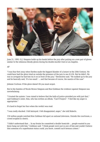 June 21, 1995: O.J. Simpson holds up his hands before the jury after putting on a new pair of gloves
similar to the infamous bloody gloves during his double-murder trial in Los Angeles.
AP
"I was four feet away when Darden made the biggest blunder of a lawyer in the 20th Century. He
could have had the glove tried on outside the presence of the jury to see if it fit. But he didn't. He
was so arrogant he had him try it on in front of the jury," Dershowitz said. "He walked up to the jury
and he basically said, 'It's too small.' ... and that became of course, the mantra of the case"
Johnnie Cochran: If the glove doesn't fit you must acquit.
But to the families of Nicole Brown Simpson and Ron Goldman the evidence against Simpson was
overwhelming.
"I trusted the system. I was raised to believe that the halls of justice provided you with just that,"
said Goldman's sister, Kim, who has written an eBook, "Can't Forgive". "I feel like my anger is
appropriate."
It's hard to forget her face when the verdict was read.
"I was really shocked. I felt betrayed. I felt disappointed, anger," she told Roberts.
150 million people watched Kim Goldman fall apart on national television. Outside the courtroom, a
crowd erupted in cheers.
"I didn't understand that ... In my brains he committed a double homicide ... people wanted to you
know hang out with him," Goldman said. "I think people were just in awe of him and couldn't believe
that someone of a superhuman status could, you know, commit such heinous crimes."
 