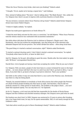 "When the Oscar Pistorius story broke, what were you thinking?" Roberts asked.
"I thought, 'Uh oh, maybe we're having a repeat here,'" said Goldman.
Now, instead of talking about "The Juice", they're talking about "The Blade Runner". But, unlike the
O.J. Simpson trial, there's no jury to impress with courtroom theatrics in South Africa.
"Do you envision a scenario where Oscar Pistorius will go home?" Roberts asked former Simpson
dream team lawyer Robert Shapiro.
"I think it's highly unlikely," he replied.
Shapiro has made guest appearances on South African TV.
"I think the most likely outcome for this case is a conviction," he told Roberts. "When Oscar Pistorius
took the witness stand he was confronted with inconsistent statements."
But while others talk about the Pistorius trial in relations to Simpson's, Shapiro won't. Alan
Dershowitz, who has just written his autobiography, says that being one of the attorneys who
defended Simpson hurt his law practice. The verdict divided the nation -- often along racial lines.
"The good thing is it started a national conversation, right?" Roberts asked Dershowitz.
"It started a national shouting match. I don't think it started a national conversation," he replied.
"Everybody either knew he did it, or knew he didn't do it."
And O.J. Simpson, for his part, did nothing to quiet the noise. Months after the trial ended, he spoke
with "48 Hours" correspondent Harold Dow:
Harold Dow: A lot of people are having a hard time accepting the verdict. What do you say to them?
O.J. Simpson: Well, you know, people of color have been in a sense victimized for years in the legal
system ... we were always told that's the way it is and if you don't like it, go back to Africa. I say to
them, if you don't like it, go back to Europe or go back to wherever. That's your problem."
And while on the surface it may not seem that there's a race card in the Pistorius case, Dershowitz
says there is a big one being played.
"Namely, his essential defense is everybody in South Africa knows that white people like Pistorius
are afraid of black people breaking into their house at night. And therefore, what he did was
perfectly rational to a white person in South Africa. The problem is the judge is black ... you can't
make that argument openly. You can only hint at it," he explained.
As for O.J. Simpson, a civil court jury did find him responsible for the deaths of Nicole Brown
Simpson and Ron Goldman and awarded monetary damages. But Simpson never paid what he owed.
His freedom was short lived. In 2008, Simpson was sentenced to 33 years in prison after breaking
into a Las Vegas hotel room, he says, for his sports memorabilia. Still, it's not nearly enough for Ron
Goldman's sister.
"And what advice would you give to Reeva Steenkamp's family?" Roberts asked Goldman.
 
