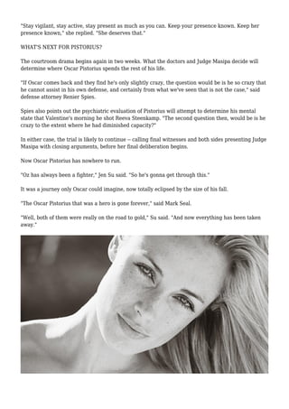 "Stay vigilant, stay active, stay present as much as you can. Keep your presence known. Keep her
presence known," she replied. "She deserves that."
WHAT'S NEXT FOR PISTORIUS?
The courtroom drama begins again in two weeks. What the doctors and Judge Masipa decide will
determine where Oscar Pistorius spends the rest of his life.
"If Oscar comes back and they find he's only slightly crazy, the question would be is he so crazy that
he cannot assist in his own defense, and certainly from what we've seen that is not the case," said
defense attorney Renier Spies.
Spies also points out the psychiatric evaluation of Pistorius will attempt to determine his mental
state that Valentine's morning he shot Reeva Steenkamp. "The second question then, would be is he
crazy to the extent where he had diminished capacity?"
In either case, the trial is likely to continue -- calling final witnesses and both sides presenting Judge
Masipa with closing arguments, before her final deliberation begins.
Now Oscar Pistorius has nowhere to run.
"Oz has always been a fighter," Jen Su said. "So he's gonna get through this."
It was a journey only Oscar could imagine, now totally eclipsed by the size of his fall.
"The Oscar Pistorius that was a hero is gone forever," said Mark Seal.
"Well, both of them were really on the road to gold," Su said. "And now everything has been taken
away."
 