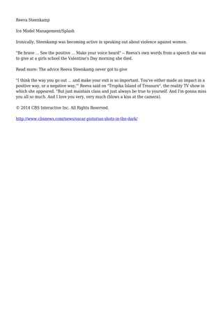 Reeva Steenkamp
Ice Model Management/Splash
Ironically, Steenkamp was becoming active in speaking out about violence against women.
"Be brave ... See the positive ... Make your voice heard" -- Reeva's own words from a speech she was
to give at a girls school the Valentine's Day morning she died.
Read more: The advice Reeva Steenkamp never got to give
"I think the way you go out ... and make your exit is so important. You've either made an impact in a
positive way, or a negative way,'" Reeva said on "Tropika Island of Treasure", the reality TV show in
which she appeared. "But just maintain class and just always be true to yourself. And I'm gonna miss
you all so much. And I love you very, very much (blows a kiss at the camera).
© 2014 CBS Interactive Inc. All Rights Reserved.
http://www.cbsnews.com/news/oscar-pistorius-shots-in-the-dark/
 