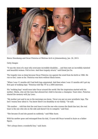 Reeva Steenkamp and Oscar Pistorius at Melrose Arch in Johannesburg, Jan. 26, 2013.
Getty Images
"It was the story of a man who overcame incredible disability ... and then met an incredibly talented
and beautiful woman. Fell in love. And then tragedy struck," said friend Jen Su.
The tragedy runs so deep because Oscar Pistorius ran against the wind from his birth in 1986. He
ran so fast, came so far. Pistorius was born without fibula bones.
"When I was 11 months old I had both legs amputated. And then when I was 13 months old I got my
first pair of walking legs," Pistorius told Sky TV in a 2004 interview.
His "walking legs" would soon take Oscar around the world. But the inspiration started with his
mother, Sheila, who set the tone that allowed her child to become a champion. Years later, Pistorius
shared the memory with Jay Leno.
"My mother just said to me in the mornings you know, 'Oscar you put on your prosthetic legs. The
last I wanna hear about it. You know there's no disability in our family,'" he said.
"His mother ... told him that the real loser is not the one who crosses the finish line last, the real
loser is the one who sits on the side and doesn't try to compete," said Seal.
"She became ill and she passed on suddenly," said Mike Azzie.
With his mother gone and estranged from his dad, 15-year-old Oscar turned to Azzie as a father
figure.
"He's always been a wonderful boy," said Azzie.
 