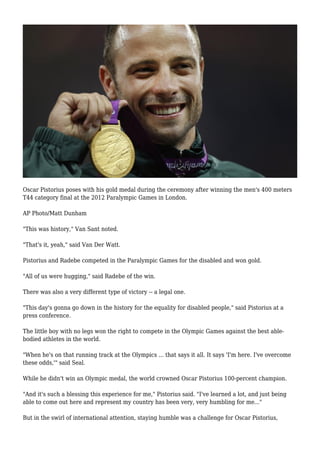 Oscar Pistorius poses with his gold medal during the ceremony after winning the men's 400 meters
T44 category final at the 2012 Paralympic Games in London.
AP Photo/Matt Dunham
"This was history," Van Sant noted.
"That's it, yeah," said Van Der Watt.
Pistorius and Radebe competed in the Paralympic Games for the disabled and won gold.
"All of us were hugging," said Radebe of the win.
There was also a very different type of victory -- a legal one.
"This day's gonna go down in the history for the equality for disabled people," said Pistorius at a
press conference.
The little boy with no legs won the right to compete in the Olympic Games against the best able-
bodied athletes in the world.
"When he's on that running track at the Olympics ... that says it all. It says 'I'm here. I've overcome
these odds,'" said Seal.
While he didn't win an Olympic medal, the world crowned Oscar Pistorius 100-percent champion.
"And it's such a blessing this experience for me," Pistorius said. "I've learned a lot, and just being
able to come out here and represent my country has been very, very humbling for me..."
But in the swirl of international attention, staying humble was a challenge for Oscar Pistorius,
 