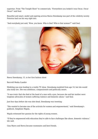 superstar. From "The Tonight Show" to commercials, "Everywhere you looked it was Oscar, Oscar
Oscar!" said Seal.
Beautiful and smart, model and aspiring actress Reeva Steenkamp was part of the celebrity society
Pistorius had run his way right into.
"And everybody just said, 'Wow, you know. Who is that? Who is that woman?'" said Seal.
Reeva Steenkamp, 15, in her first fashion shoot
Barcroft Media /Landov
Modeling was now leading to a reality TV show. Steenkamp modeled from age 14, but she would
also study law. She was ambitious, compassionate and politically aware.
"It was ironic that she died at the hand of a man with a gun, because she and her mother were
longtime advocates of women suffering violence and domestic abuse," said Seal.
Just four days before she was shot dead, Steenkamp was tweeting:
"She wanted to become one of the activists for women and empowerment," said Steenkamp's
publicist, Simphiwe Majola.
Majola witnessed her passion for the rights of young women.
"If they're empowered with education they're able to face challenges like abuse, domestic violence,"
she said.
Gina Myers and Reeva became roommates and best friends.
 