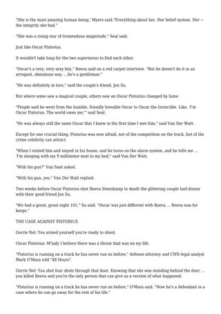 "She is the most amazing human being,' Myers said."Everything about her. Her belief system. Her --
the integrity she had."
"She was a rising star of tremendous magnitude," Seal said.
Just like Oscar Pistorius.
It wouldn't take long for the two supernovas to find each other.
"Oscar's a very, very sexy boy," Reeva said on a red carpet interview. "But he doesn't do it in an
arrogant, obnoxious way. ...he's a gentleman."
"He was definitely in love," said the couple's friend, Jen Su.
But where some saw a magical couple, others saw an Oscar Pistorius changed by fame.
"People said he went from the humble, friendly loveable Oscar to Oscar the Invincible. Like, 'I'm
Oscar Pistorius. The world owes me,'" said Seal.
"He was always still the same Oscar that I knew in the first time I met him," said Van Der Watt.
Except for one crucial thing; Pistorius was now afraid, not of the competition on the track, but of the
crime celebrity can attract.
"When I visited him and stayed in his house, and he turns on the alarm system, and he tells me ...
'I'm sleeping with my 9 millimeter next to my bed," said Van Der Watt.
"With his gun?" Van Sant asked.
"With his gun, yes," Van Der Watt replied.
Two weeks before Oscar Pistorius shot Reeva Steenkamp to death the glittering couple had dinner
with their good friend Jen Su.
"We had a great, great night 101," Su said. "Oscar was just different with Reeva ... Reeva was for
keeps."
THE CASE AGAINST PISTORIUS
Gerrie Nel: You armed yourself you're ready to shoot.
Oscar Pistorius: M'lady I believe there was a threat that was on my life.
"Pistorius is running on a track he has never run on before," defense attorney and CNN legal analyst
Mark O'Mara told "48 Hours".
Gerrie Nel: You shot four shots through that door. Knowing that she was standing behind the door ...
you killed Reeva and you're the only person that can give us a version of what happened.
"Pistorius is running on a track he has never run on before," O'Mara said. "Now he's a defendant in a
case where he can go away for the rest of his life."
 