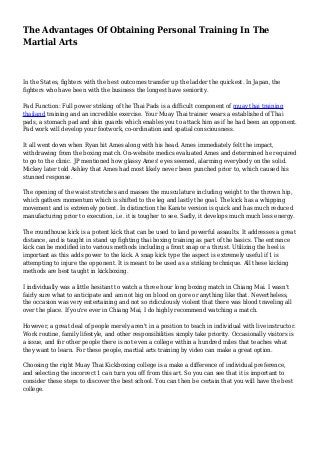 The Advantages Of Obtaining Personal Training In The
Martial Arts
In the States, fighters with the best outcomes transfer up the ladder the quickest. In Japan, the
fighters who have been with the business the longest have seniority.
Pad Function: Full power striking of the Thai Pads is a difficult component of muay thai training
thailand training and an incredible exercise. Your Muay Thai trainer wears a established of Thai
pads, a stomach pad and shin guards which enables you to attack him as if he had been an opponent.
Pad work will develop your footwork, co-ordination and spatial consciousness.
It all went down when Ryan hit Ames along with his head. Ames immediately felt the impact,
withdrawing from the boxing match. On-website medics evaluated Ames and determined he required
to go to the clinic. JP mentioned how glassy Ames' eyes seemed, alarming everybody on the solid.
Mickey later told Ashley that Ames had most likely never been punched prior to, which caused his
stunned response.
The opening of the waist stretches and masses the musculature including weight to the thrown hip,
which gathers momentum which is shifted to the leg and lastly the goal. The kick has a whipping
movement and is extremely potent. In distinction the Karate version is quick and has much reduced
manufacturing prior to execution, i.e. it is tougher to see. Sadly, it develops much much less energy.
The roundhouse kick is a potent kick that can be used to land powerful assaults. It addresses a great
distance, and is taught in stand up fighting thai boxing training as part of the basics. The entrance
kick can be modified into various methods including a front snap or a thrust. Utilizing the heel is
important as this adds power to the kick. A snap kick type the aspect is extremely useful if 1 is
attempting to injure the opponent. It is meant to be used as a striking technique. All these kicking
methods are best taught in kickboxing.
I individually was a little hesitant to watch a three hour long boxing match in Chiang Mai. I wasn't
fairly sure what to anticipate and am not big on blood on gore or anything like that. Nevertheless,
the occasion was very entertaining and not so ridiculously violent that there was blood traveling all
over the place. If you're ever in Chiang Mai, I do highly recommend watching a match.
However, a great deal of people merely aren't in a position to teach in individual with live instructor.
Work routine, family lifestyle, and other responsibilities simply take priority. Occasionally visitors is
a issue, and for other people there is not even a college within a hundred miles that teaches what
they want to learn. For these people, martial arts training by video can make a great option.
Choosing the right Muay Thai Kickboxing college is a make a difference of individual preference,
and selecting the incorrect 1 can turn you off from this art. So you can see that it is important to
consider these steps to discover the best school. You can then be certain that you will have the best
college.
 