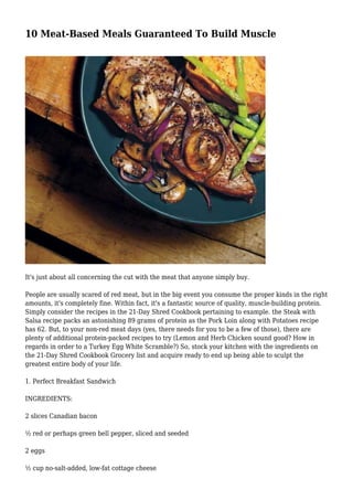 10 Meat-Based Meals Guaranteed To Build Muscle
It's just about all concerning the cut with the meat that anyone simply buy.
People are usually scared of red meat, but in the big event you consume the proper kinds in the right
amounts, it's completely fine. Within fact, it's a fantastic source of quality, muscle-building protein.
Simply consider the recipes in the 21-Day Shred Cookbook pertaining to example. the Steak with
Salsa recipe packs an astonishing 89 grams of protein as the Pork Loin along with Potatoes recipe
has 62. But, to your non-red meat days (yes, there needs for you to be a few of those), there are
plenty of additional protein-packed recipes to try (Lemon and Herb Chicken sound good? How in
regards in order to a Turkey Egg White Scramble?) So, stock your kitchen with the ingredients on
the 21-Day Shred Cookbook Grocery list and acquire ready to end up being able to sculpt the
greatest entire body of your life.
1. Perfect Breakfast Sandwich
INGREDIENTS:
2 slices Canadian bacon
½ red or perhaps green bell pepper, sliced and seeded
2 eggs
½ cup no-salt-added, low-fat cottage cheese
 