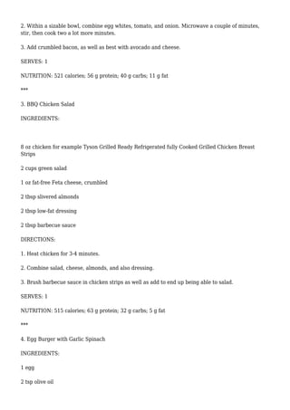 2. Within a sizable bowl, combine egg whites, tomato, and onion. Microwave a couple of minutes,
stir, then cook two a lot more minutes.
3. Add crumbled bacon, as well as best with avocado and cheese.
SERVES: 1
NUTRITION: 521 calories; 56 g protein; 40 g carbs; 11 g fat
***
3. BBQ Chicken Salad
INGREDIENTS:
8 oz chicken for example Tyson Grilled Ready Refrigerated fully Cooked Grilled Chicken Breast
Strips
2 cups green salad
1 oz fat-free Feta cheese, crumbled
2 tbsp slivered almonds
2 tbsp low-fat dressing
2 tbsp barbecue sauce
DIRECTIONS:
1. Heat chicken for 3-4 minutes.
2. Combine salad, cheese, almonds, and also dressing.
3. Brush barbecue sauce in chicken strips as well as add to end up being able to salad.
SERVES: 1
NUTRITION: 515 calories; 63 g protein; 32 g carbs; 5 g fat
***
4. Egg Burger with Garlic Spinach
INGREDIENTS:
1 egg
2 tsp olive oil
 