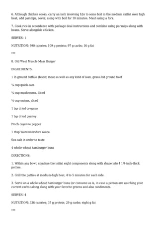 6. Although chicken cooks, carry an inch involving h2o to some boil in the medium skillet over high
heat, add parsnips, cover, along with boil for 10 minutes. Mash using a fork.
7. Cook rice in accordance with package deal instructions and combine using parsnips along with
beans. Serve alongside chicken.
SERVES: 1
NUTRITION: 990 calories; 109 g protein; 97 g carbs; 16 g fat
***
8. Old West Muscle Mass Burger
INGREDIENTS:
1 lb ground buffalo (bison) meat as well as any kind of lean, grass-fed ground beef
¼ cup quick oats
¼ cup mushrooms, diced
¼ cup onions, diced
1 tsp dried oregano
1 tsp dried parsley
Pinch cayenne pepper
1 tbsp Worcestershire sauce
Sea salt in order to taste
4 whole-wheat hamburger buns
DIRECTIONS:
1. Within any bowl, combine the initial eight components along with shape into 4 1/4-inch-thick
patties.
2. Grill the patties at medium-high heat, 4 to 5 minutes for each side.
3. Serve on a whole-wheat hamburger buns (or consume as is, in case a person are watching your
current carbs) along along with your favorite greens and also condiments.
SERVES: 4
NUTRITION: 336 calories; 37 g protein; 29 g carbs; eight g fat
***
 