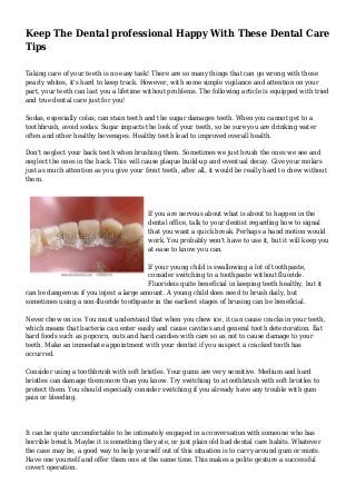 Keep The Dental professional Happy With These Dental Care
Tips
Taking care of your teeth is no easy task! There are so many things that can go wrong with those
pearly whites, it's hard to keep track. However, with some simple vigilance and attention on your
part, your teeth can last you a lifetime without problems. The following article is equipped with tried
and true dental care just for you!
Sodas, especially colas, can stain teeth and the sugar damages teeth. When you cannot get to a
toothbrush, avoid sodas. Sugar impacts the look of your teeth, so be sure you are drinking water
often and other healthy beverages. Healthy teeth lead to improved overall health.
Don't neglect your back teeth when brushing them. Sometimes we just brush the ones we see and
neglect the ones in the back. This will cause plaque build-up and eventual decay. Give your molars
just as much attention as you give your front teeth, after all, it would be really hard to chew without
them.
If you are nervous about what is about to happen in the
dental office, talk to your dentist regarding how to signal
that you want a quick break. Perhaps a hand motion would
work. You probably won't have to use it, but it will keep you
at ease to know you can.
If your young child is swallowing a lot of toothpaste,
consider switching to a toothpaste without fluoride.
Fluorideis quite beneficial in keeping teeth healthy, but it
can be dangerous if you injest a large amount. A young child does need to brush daily, but
sometimes using a non-fluoride toothpaste in the earliest stages of brusing can be beneficial.
Never chew on ice. You must understand that when you chew ice, it can cause cracks in your teeth,
which means that bacteria can enter easily and cause cavities and general tooth deterioration. Eat
hard foods such as popcorn, nuts and hard candies with care so as not to cause damage to your
teeth. Make an immediate appointment with your dentist if you suspect a cracked tooth has
occurred.
Consider using a toothbrush with soft bristles. Your gums are very sensitive. Medium and hard
bristles can damage them more than you know. Try switching to a toothbrush with soft bristles to
protect them. You should especially consider switching if you already have any trouble with gum
pain or bleeding.
It can be quite uncomfortable to be intimately engaged in a conversation with someone who has
horrible breath. Maybe it is something they ate, or just plain old bad dental care habits. Whatever
the case may be, a good way to help yourself out of this situation is to carry around gum or mints.
Have one yourself and offer them one at the same time. This makes a polite gesture a successful
covert operation.
 